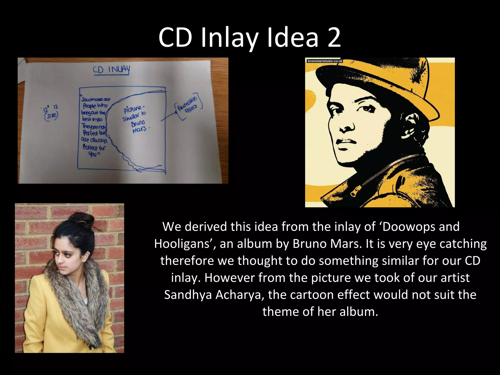 CD Inlay Idea 2 We derived this idea from the inlay of ‘Doowops and Hooligans’, an album by Bruno Mars. It is very eye catching therefore we thought to do something similar for our CD inlay. However from the picture we took of our artist Sandhya Acharya, the cartoon effect would not suit the theme of her album. 