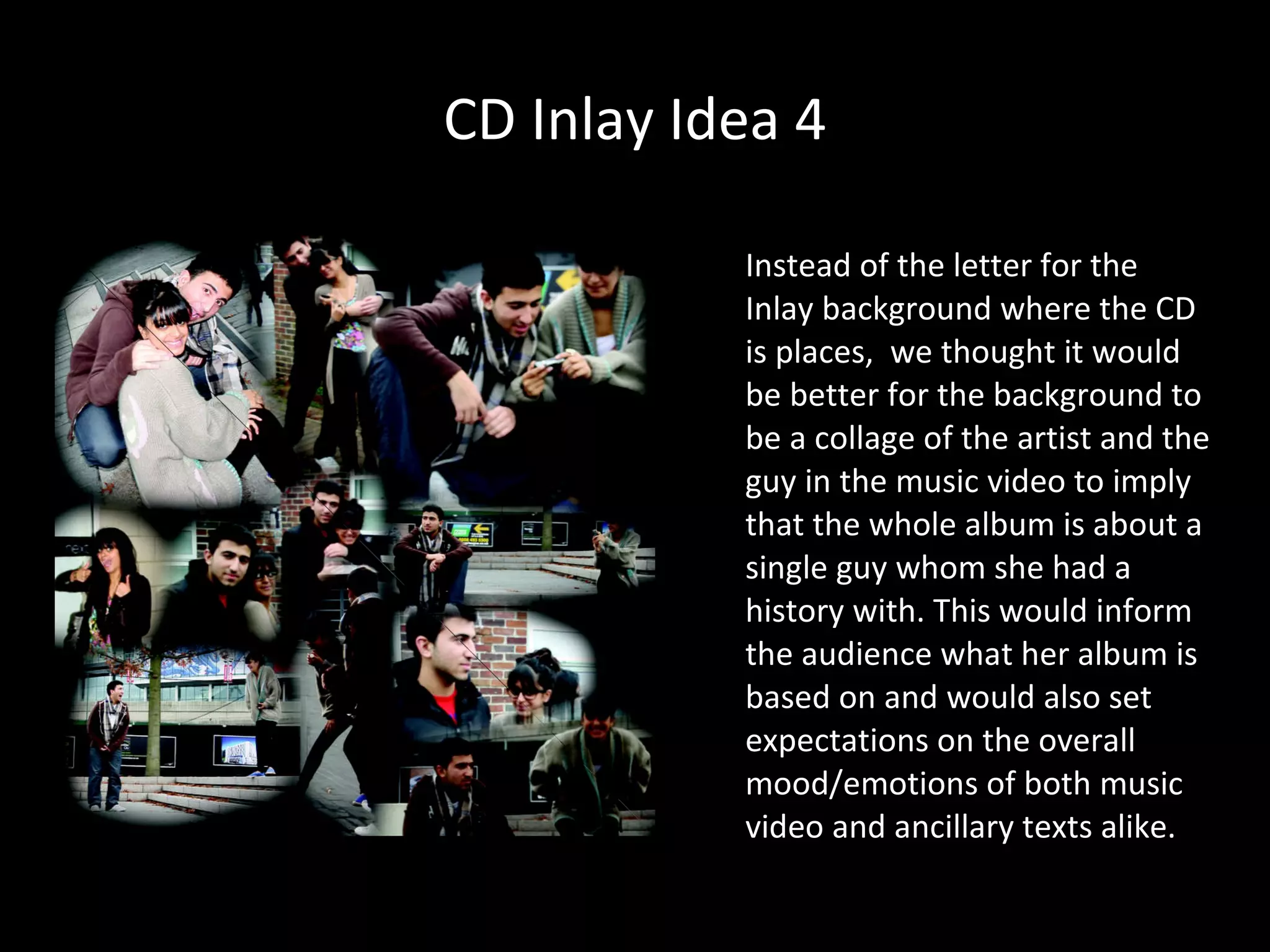 CD Inlay Idea 4 Instead of the letter for the Inlay background where the CD is places,  we thought it would be better for the background to be a collage of the artist and the guy in the music video to imply that the whole album is about a single guy whom she had a history with. This would inform the audience what her album is based on and would also set expectations on the overall mood/emotions of both music video and ancillary texts alike. 