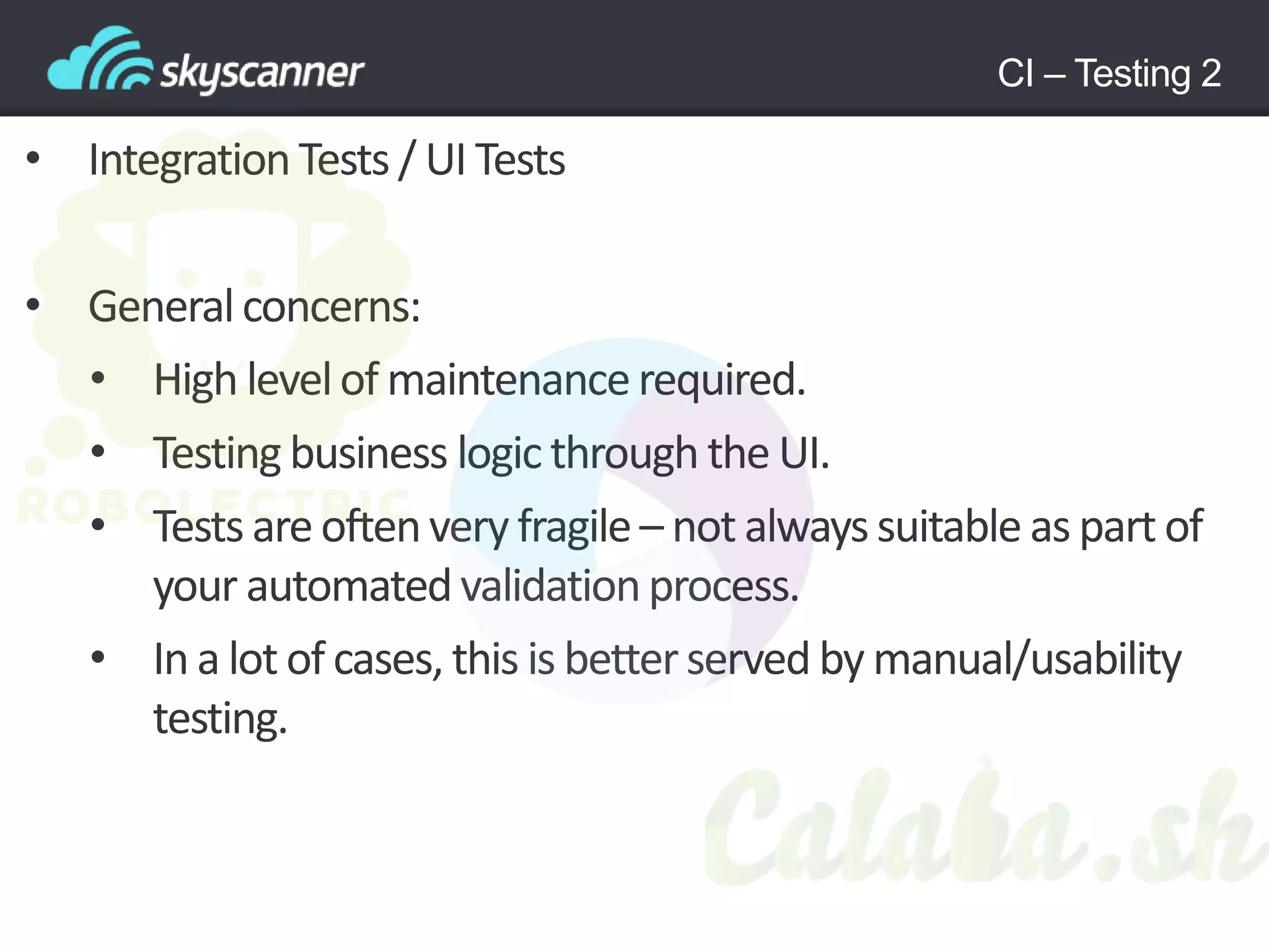 CI – Testing 2
• Integration Tests / UI Tests
• Generalconcerns:
• High levelof maintenancerequired.
• Testing business logic through the UI.
• Tests areoftenvery fragile– not alwayssuitable as part of
your automatedvalidationprocess.
• In a lot of cases, this is betterserved by manual/usability
testing.
 