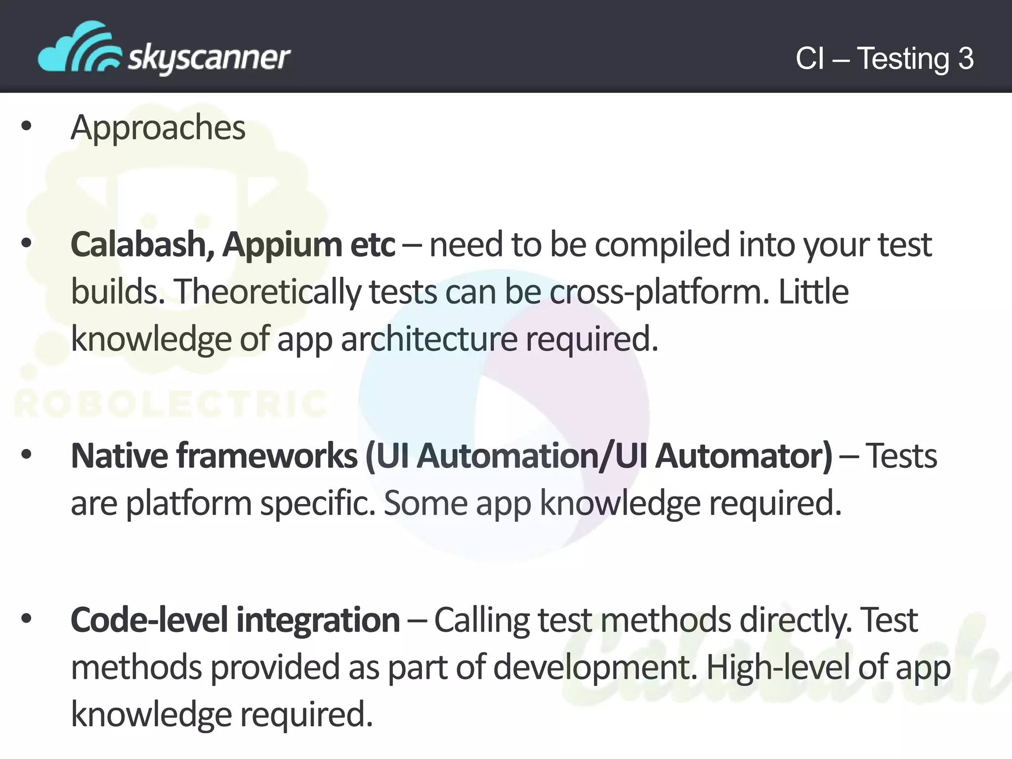 CI – Testing 3
• Approaches
• Calabash, Appium etc – need to be compiled into your test
builds. Theoreticallytests can be cross-platform. Little
knowledgeof app architecturerequired.
• Native frameworks(UI Automation/UI Automator)– Tests
are platform specific. Some app knowledge required.
• Code-level integration – Calling test methods directly. Test
methods provided as part ofdevelopment. High-levelof app
knowledgerequired.
 