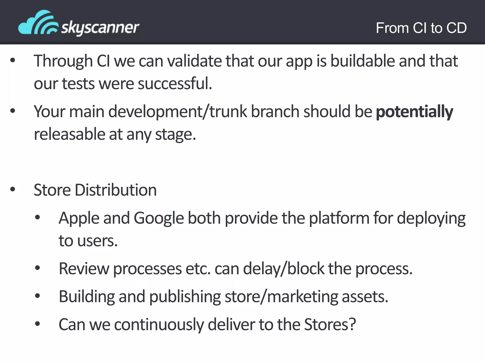 From CI to CD
• Through CI we can validatethat our app is buildable and that
our tests were successful.
• Your main development/trunk branch should bepotentially
releasableat any stage.
• Store Distribution
• Apple and Googleboth provide the platformfor deploying
to users.
• Reviewprocesses etc. can delay/blockthe process.
• Building and publishing store/marketingassets.
• Can we continuously deliverto the Stores?
 