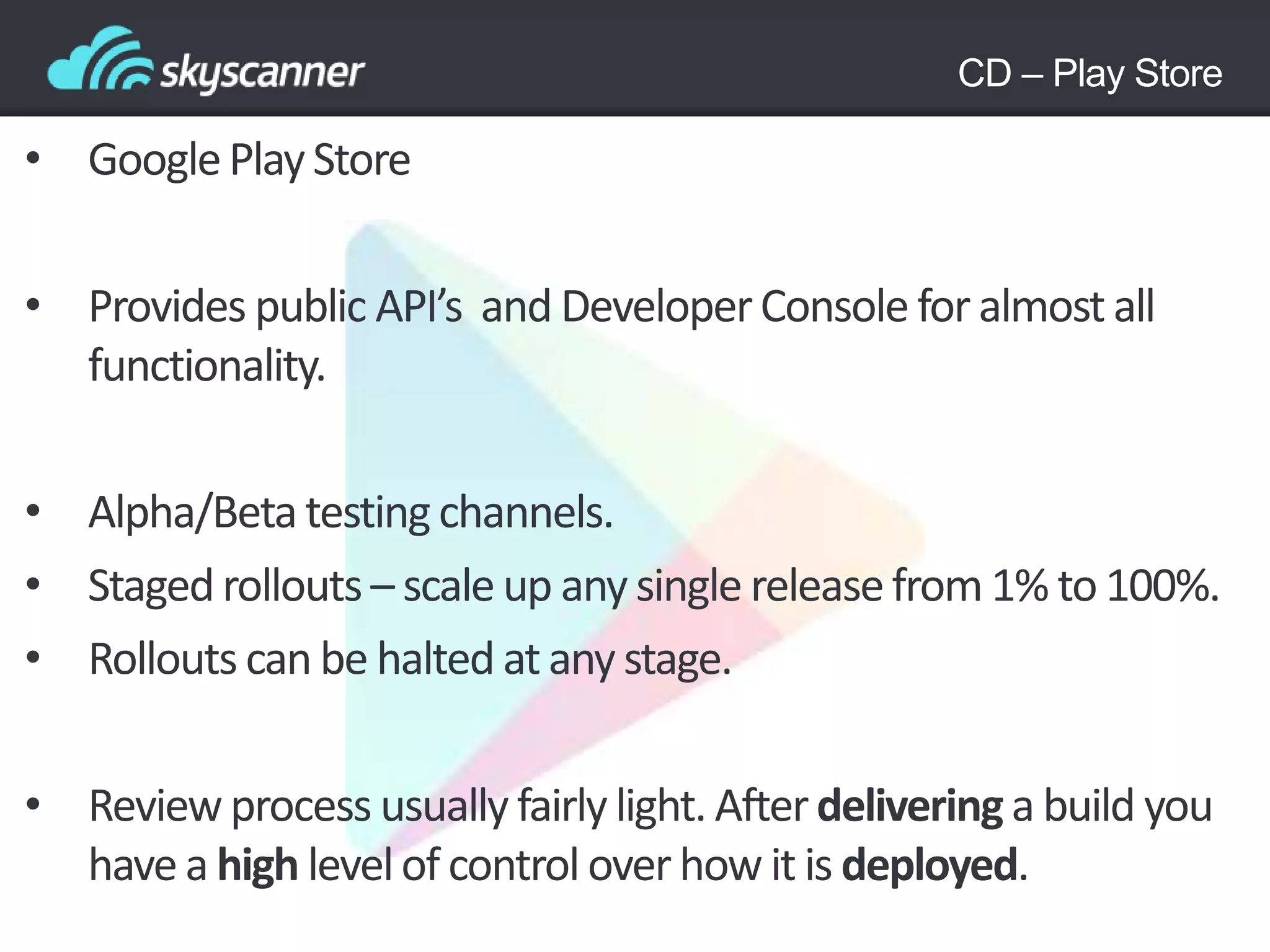 • GooglePlayStore
• Provides public API’s and DeveloperConsole for almost all
functionality.
• Alpha/Beta testingchannels.
• Stagedrollouts – scale up any single releasefrom 1% to 100%.
• Rollouts can be halted atany stage.
• Reviewprocess usually fairly light. Afterdeliveringa build you
have a high levelof control overhow it is deployed.
CD – Play Store
 