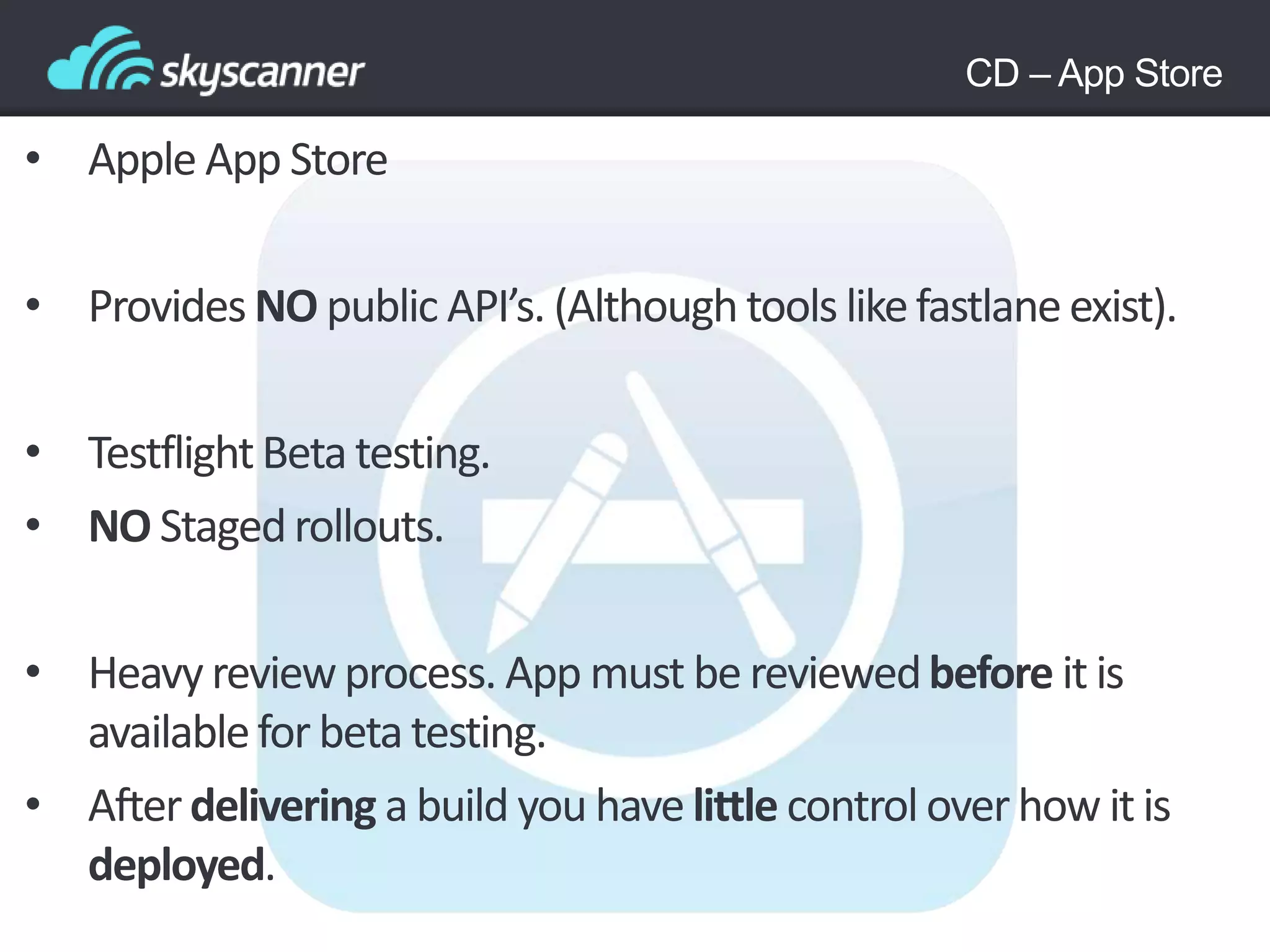 CD – App Store
• Apple App Store
• Provides NO public API’s. (Although tools likefastlaneexist).
• TestflightBeta testing.
• NO Stagedrollouts.
• Heavy reviewprocess. App must be reviewedbefore it is
availablefor beta testing.
• Afterdelivering a build you have little control overhow it is
deployed.
 