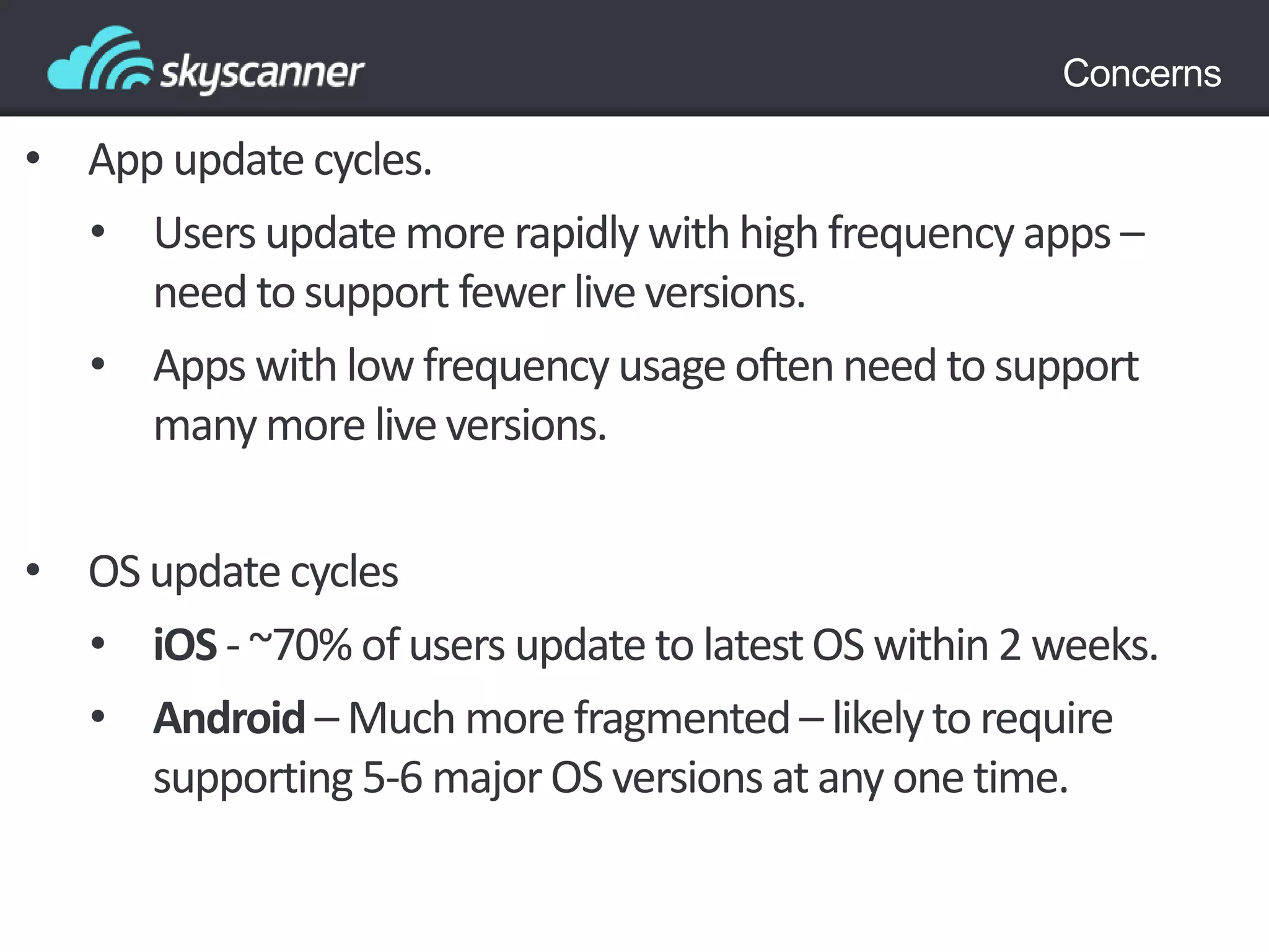 Concerns
• App update cycles.
• Users update more rapidly with high frequency apps –
need tosupport fewerliveversions.
• Apps with low frequency usage oftenneed to support
many more live versions.
• OS update cycles
• iOS - ~70% of users update to latestOS within 2 weeks.
• Android – Much more fragmented– likelyto require
supporting 5-6 majorOS versions at any one time.
 
