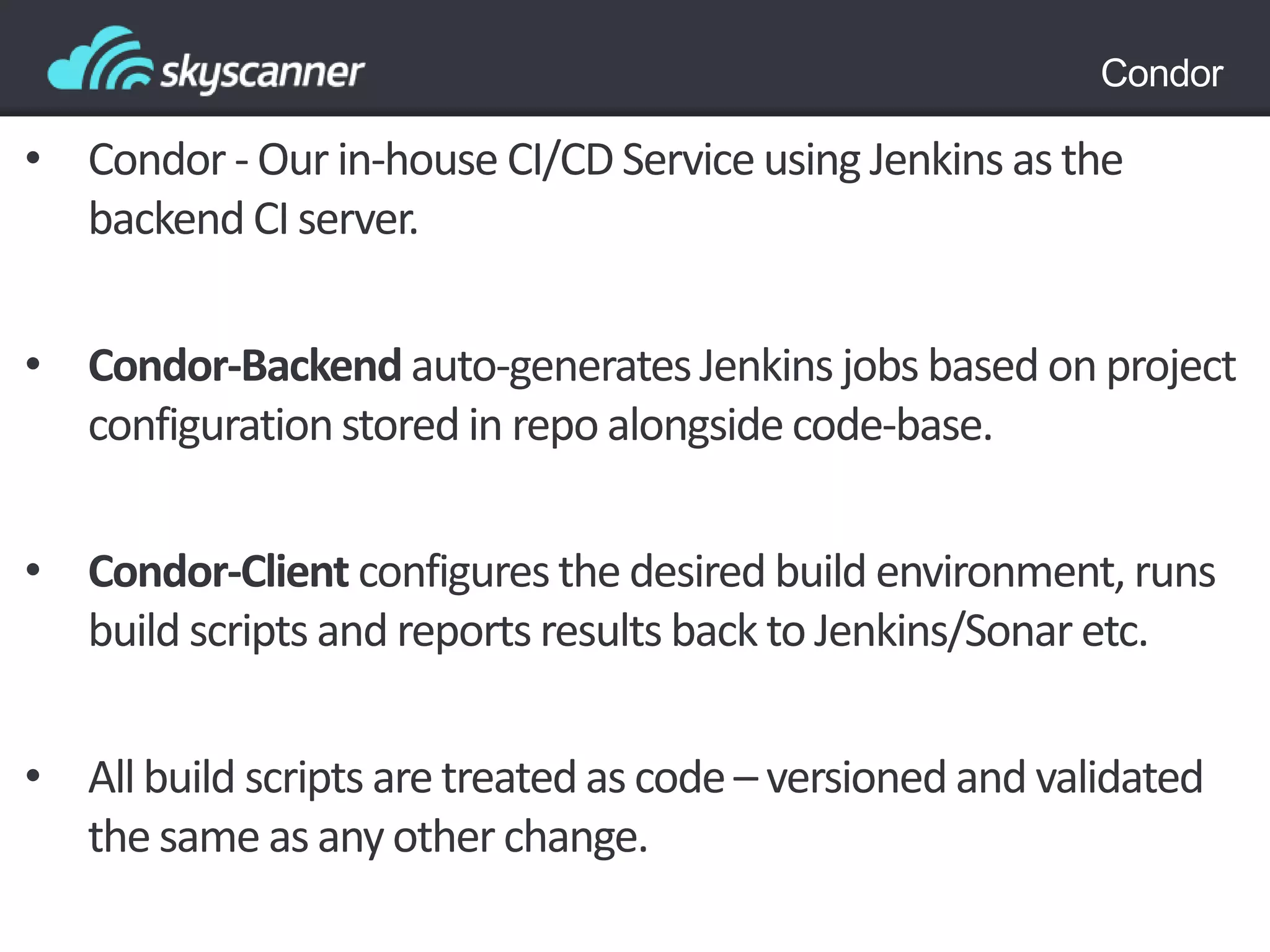 Condor
• Condor - Our in-house CI/CD Service using Jenkins as the
backend CI server.
• Condor-Backend auto-generatesJenkins jobs based on project
configurationstored in repo alongside code-base.
• Condor-Client configuresthe desired build environment, runs
build scripts and reports results back to Jenkins/Sonar etc.
• All build scripts are treatedas code – versioned and validated
the same as any other change.
 