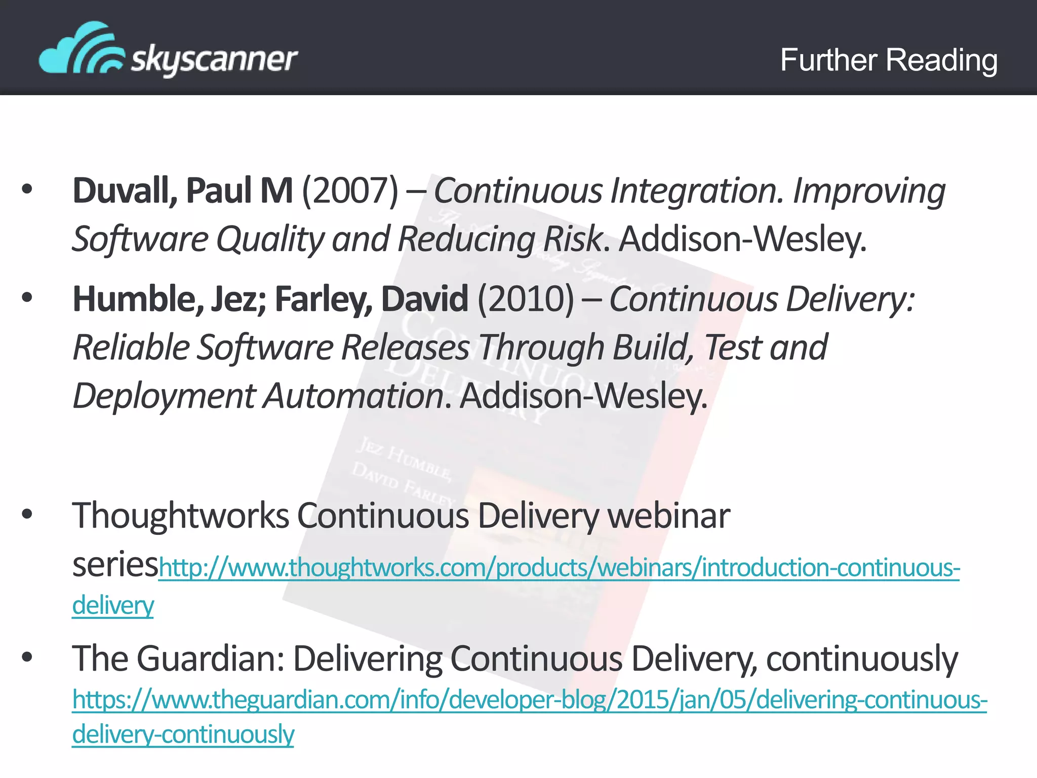 Further Reading
• Duvall, Paul M (2007) – ContinuousIntegration.Improving
SoftwareQualityand ReducingRisk. Addison-Wesley.
• Humble,Jez; Farley, David (2010) – ContinuousDelivery:
ReliableSoftwareReleases ThroughBuild,Test and
Deployment Automation.Addison-Wesley.
• ThoughtworksContinuous Deliverywebinar
serieshttp://www.thoughtworks.com/products/webinars/introduction-continuous-
delivery
• The Guardian: DeliveringContinuous Delivery,continuously
https://www.theguardian.com/info/developer-blog/2015/jan/05/delivering-continuous-
delivery-continuously
 