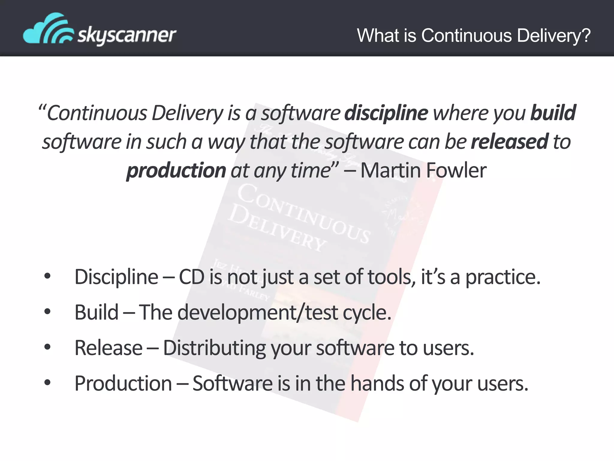 “ContinuousDelivery is a softwaredisciplinewhere you build
softwarein sucha way thatthe softwarecan bereleased to
productionat anytime” – Martin Fowler
• Discipline – CD is not just a set of tools, it’s a practice.
• Build – The development/testcycle.
• Release– Distributing your softwareto users.
• Production – Softwareis in the hands of your users.
What is Continuous Delivery?
 