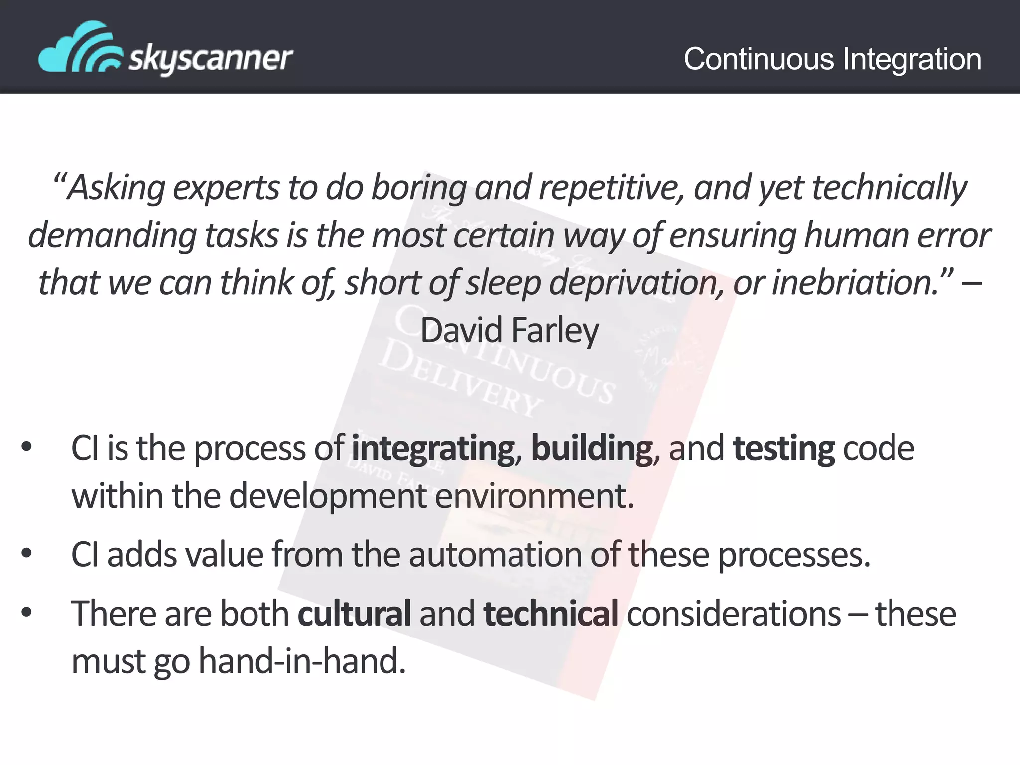 Continuous Integration
“Askingexperts to do boringand repetitive,and yet technically
demandingtasksis the mostcertainwayof ensuringhumanerror
thatwe canthink of, shortof sleep deprivation,or inebriation.”–
David Farley
• CI is the process ofintegrating, building,and testing code
within the developmentenvironment.
• CI adds value from the automationof these processes.
• There are both cultural and technical considerations – these
must go hand-in-hand.
 