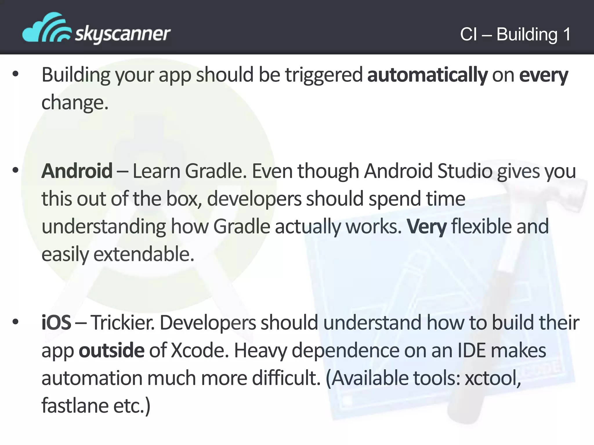 CI – Building 1
• Building your app should be triggeredautomaticallyon every
change.
• Android – LearnGradle. Eventhough Android Studio givesyou
this out of the box, developersshould spend time
understanding how Gradle actuallyworks. Very flexible and
easilyextendable.
• iOS – Trickier.Developersshould understand how to build their
app outside of Xcode. Heavy dependence on an IDE makes
automationmuch more difficult. (Availabletools:xctool,
fastlane etc.)
 