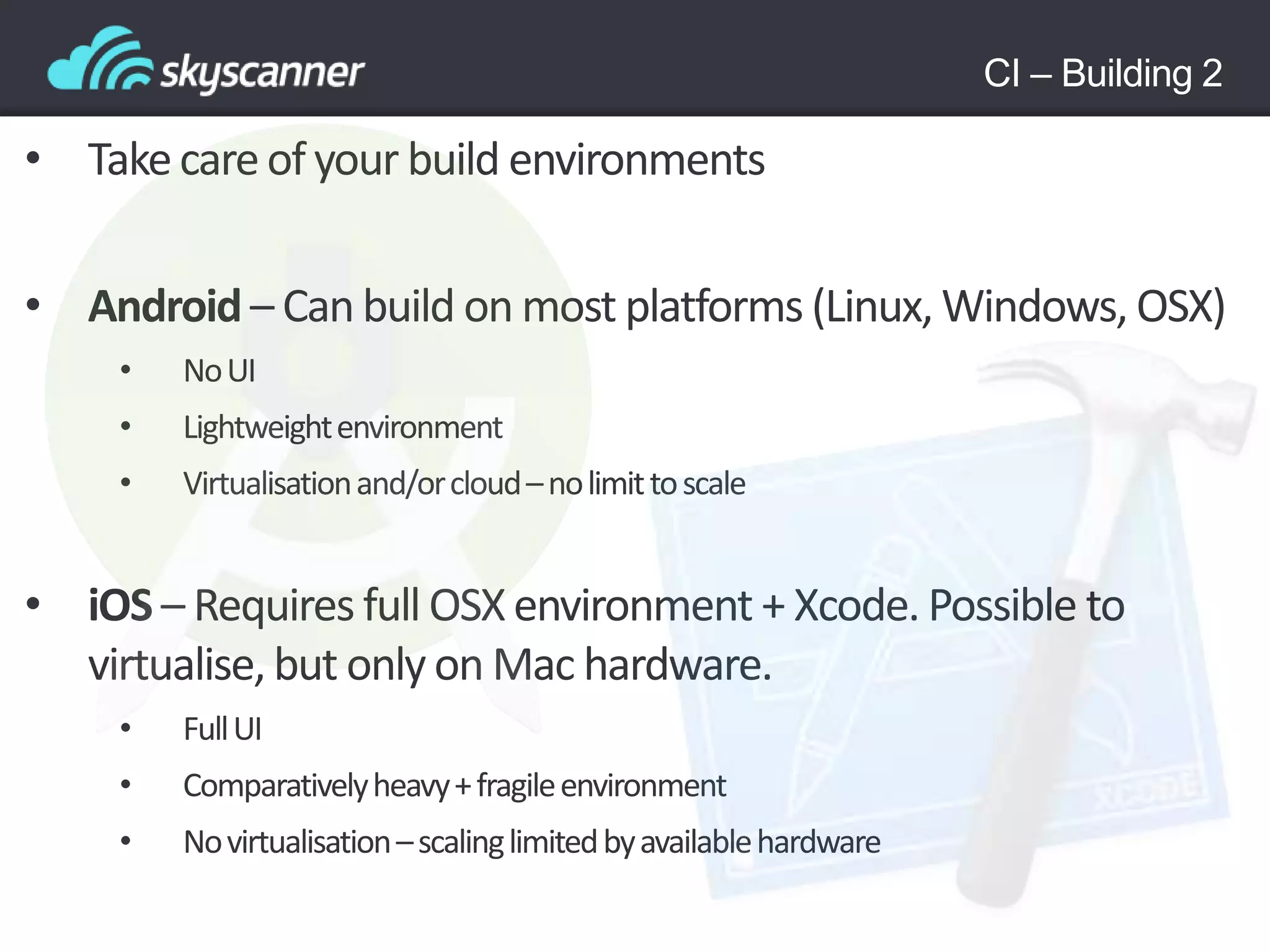 CI – Building 2
• Takecareof your build environments
• Android– Can build on most platforms (Linux, Windows, OSX)
• NoUI
• Lightweightenvironment
• Virtualisationand/orcloud–nolimittoscale
• iOS – Requires full OSX environment + Xcode. Possible to
virtualise, but only on Mac hardware.
• FullUI
• Comparativelyheavy+fragileenvironment
• Novirtualisation–scalinglimitedbyavailablehardware
 