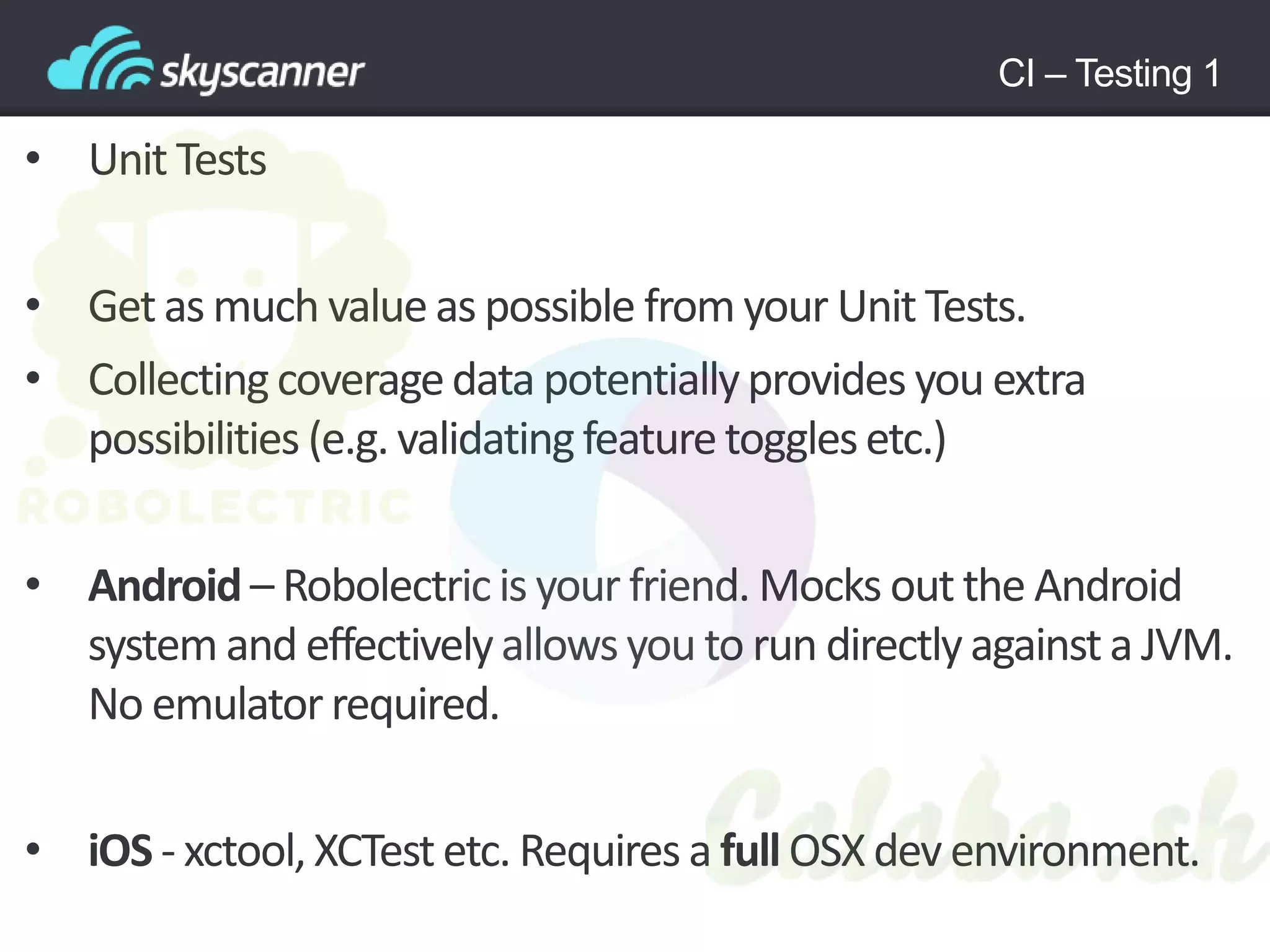 CI – Testing 1
• Unit Tests
• Getas much valueas possible from your Unit Tests.
• Collectingcoveragedata potentiallyprovides you extra
possibilities (e.g. validatingfeaturetogglesetc.)
• Android – Robolectricis your friend. Mocks out the Android
system and effectivelyallowsyou to run directlyagainsta JVM.
No emulatorrequired.
• iOS - xctool,XCTest etc. Requires a full OSX dev environment.
 