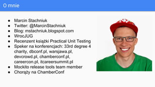 O mnie
● Marcin Stachniuk
● Twitter: @MarcinStachniuk
● Blog: mstachniuk.blogspot.com
● WrocJUG
● Recenzent książki Practical Unit Testing
● Speker na konferencjach: 33rd degree 4
charity, dbconf.pl, warsjawa.pl,
devcrowd.pl, chamberconf.pl,
careercon.pl, itcareersummit.pl
● Mockito release tools team member
● Chorąży na ChamberConf
 