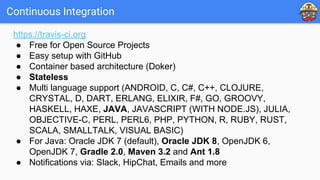 Continuous Integration
https://travis-ci.org
● Free for Open Source Projects
● Easy setup with GitHub
● Container based architecture (Doker)
● Stateless
● Multi language support (ANDROID, C, C#, C++, CLOJURE,
CRYSTAL, D, DART, ERLANG, ELIXIR, F#, GO, GROOVY,
HASKELL, HAXE, JAVA, JAVASCRIPT (WITH NODE.JS), JULIA,
OBJECTIVE-C, PERL, PERL6, PHP, PYTHON, R, RUBY, RUST,
SCALA, SMALLTALK, VISUAL BASIC)
● For Java: Oracle JDK 7 (default), Oracle JDK 8, OpenJDK 6,
OpenJDK 7, Gradle 2.0, Maven 3.2 and Ant 1.8
● Notifications via: Slack, HipChat, Emails and more
 