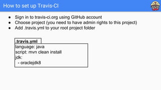 How to set up Travis-CI
.travis.yml
language: java
script: mvn clean install
jdk:
- oraclejdk8
● Sign in to travis-ci.org using GitHub account
● Choose project (you need to have admin rights to this project)
● Add .travis.yml to your root project folder
 