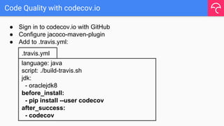 Code Quality with codecov.io
● Sign in to codecov.io with GitHub
● Configure jacoco-maven-plugin
● Add to .travis.yml:
language: java
script: ./build-travis.sh
jdk:
- oraclejdk8
before_install:
- pip install --user codecov
after_success:
- codecov
.travis.yml
 