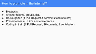 How to promote in the Internet?
● Blogposts
● Another forums, groups, etc.
● Hackergarten (1 Pull Request,1 commit, 2 contributors)
● Presentations at JUG’s and conferences
● Coding in train (1 Pull Request, 16 commits, 1 contributor)
 