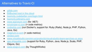 Alternatives to Travic-CI
● gitlab.com
● BitBucket host in the cloud
● teamcity.codebetter.com/login.html
● teamcity.jetbrains.com
● www.appveyor.com (for .NET)
● scrutinizer-ci.com (+ code metrics)
● codeship.com (run Docker’s, support for: Ruby (Rails), Node.js, PHP, Python,
Java, Go)
● magnum-ci.com (+ code metrics)
● circleci.com
● www.visualstudio.com/en-us/products/visual-studio-team-services-vs.aspx
● app.shippable.com (support for Ruby, Python, Java, Node.js, Scala, PHP,
Clojure, Go)
● www.snap-ci.com (by ThoughtWorks)
 