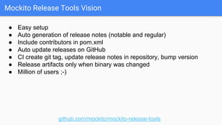 Mockito Release Tools Vision
github.com/mockito/mockito-release-tools
● Easy setup
● Auto generation of release notes (notable and regular)
● Include contributors in pom.xml
● Auto update releases on GitHub
● CI create git tag, update release notes in repository, bump version
● Release artifacts only when binary was changed
● Million of users ;-)
 