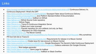 Links
● https://puppet.com/blog/continuous-delivery-vs-continuous-deployment-what-s-diff Continuous Delivery Vs.
Continuous Deployment: What's the Diff?
● https://www.youtube.com/watch?v=Lda4RuQDQN0 Szczepan Faber about Continuous Delivery
● https://docs.oracle.com/javase/8/docs/ Java Platform Standard Edition 8 Documentation
● https://github.com/Roche/IceBoar IceBoar on GitHub
● https://github.com GitHub Source Code repository
● https://github.io GitHub Pages
● https://travis-ci.org Travis-CI Continuous Integration Server
● https://codecov.io Collect your code coverage
● https://bintray.com Popular repository for your artifacts (not only Jar files)
● https://oss.jfrog.org Repository for OSS snapshots
● https://search.maven.org The Maven Central
● https://docs.travis-ci.com/user/pull-requests#Security-Restrictions-when-testing-Pull-Requests Why sometimes
PR from fork fail on Travis-Ci
● http://central.sonatype.org/pages/requirements.html Requirements for release in to Maven Central
● https://issues.sonatype.org Create issue for new account on Maven Central
● https://www.youtube.com/watch?v=UMnZiTL0tUc Google Developers The Secret to Safe Continuous Deployment
● https://chrome.google.com/webstore/detail/codecov-extension Codecov extension (for Google Chrome)
● http://shields.io Nice badges generator
● https://roche.github.io/IceBoar Demo page for IceBoar
● http://stackoverflow.com/search?q=ice+boar IceBoar on Stack Overflow
 