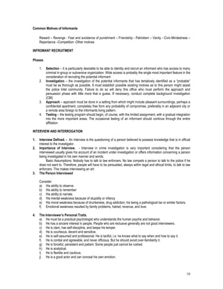 10
Common Motives of Informants
Reward – Revenge - Fear and avoidance of punishment – Friendship - Patriotism – Vanity - Civic-Mindedness –
Repentance –Competition -Other motives
INFROMANT RECRUITMENT
Phases
1. Selection – it is particularly desirable to be able to identity and recruit an informant who has access to many
criminal in-group or subversive organization. Wide access is probably the single most important feature in the
consideration of recruiting the potential informant
2. Investigation – the investigation of the potential informants that has tentatively identified as a “probable”
must be as thorough as possible. It must establish possible existing motives as to this person might assist
the police Intel community. Failure to do so will deny this office who must perform the approach and
persuasion phase with little more that a guess. If necessary, conduct complete background investigation
(CBI)
3. Approach – approach must be done in a setting from which might include pleasant surroundings, perhaps a
confidential apartment, completely free form any probability of compromise, preferably in an adjacent city or
a remote area foreign to the informants living pattern.
4. Testing – the testing program should begin, of course, with the limited assignment, with a gradual integration
into the more important areas. The occasional testing of an informant should continue through the entire
affiliation
INTERVIEW AND INTERROGATION
1. Interview Defined. - An interview is the questioning of a person believed to possess knowledge that is in official
interest to the investigator.
2. Importance of Interview. - Interview in crime investigation is very important considering that the person
interviewed usually gives his account of an incident under investigation or offers information concerning a person
being investigated in his own manner and words.
Basic Assumptions: Nobody has to talk to law enforcers. No law compels a person to talk to the police if he
does not want to. Therefore, people will have to be persuaded, always within legal and ethical limits, to talk to law
enforcers. This makes interviewing an art:
3. The Person Interviewed
Consider:
a) His ability to observe.
b) His ability to remember
c) His ability to narrate.
d) His mental weakness because of stupidity or infancy
e) His moral weakness because of drunkeness, drug addiction, his being a pathological liar or similar factors.
f) Emotional weakness resulted by family problems, hatred, revenue, and love.
4. The Interviewer’s Personal Traits.
a) He must be a practical psychologist who understands the human psyche and behavior.
b) He has a sincere interest in people. People who are reclusive generally are not good interviewers.
c) He is clam, has self-discipline, and keeps his temper.
d) He is courteous, decent and sensitive.
e) He is self-assumed and professional. He is tactful, i.e. he knows what to say when and how to say it.
f) He is cordial and agreeable, and never officious. But he should avoid over-familiarity it.
g) He is forceful, persistent and patient. Some people just cannot be rushed.
h) He is analytical.
i) He is flexible and cautious.
j) He is a good actor and can conceal his own emotion.
 