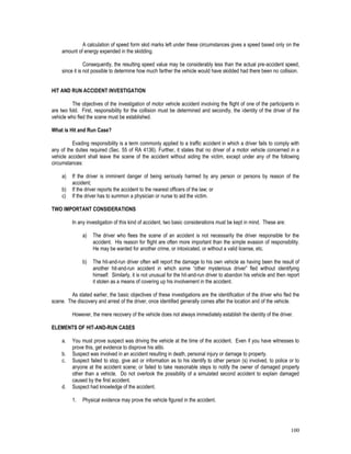 100
A calculation of speed form skid marks left under these circumstances gives a speed based only on the
amount of energy expended in the skidding.
Consequently, the resulting speed value may be considerably less than the actual pre-accident speed,
since it is not possible to determine how much farther the vehicle would have skidded had there been no collision.
HIT AND RUN ACCIDENT INVESTIGATION
The objectives of the investigation of motor vehicle accident involving the flight of one of the participants in
are two fold. First, responsibility for the collision must be determined and secondly, the identity of the driver of the
vehicle who fled the scene must be established.
What is Hit and Run Case?
Evading responsibility is a term commonly applied to a traffic accident in which a driver fails to comply with
any of the duties required (Sec. 55 of RA 4136). Further, it states that no driver of a motor vehicle concerned in a
vehicle accident shall leave the scene of the accident without aiding the victim, except under any of the following
circumstances:
a) If the driver is imminent danger of being seriously harmed by any person or persons by reason of the
accident;
b) If the driver reports the accident to the nearest officers of the law; or
c) If the driver has to summon a physician or nurse to aid the victim.
TWO IMPORTANT CONSIDERATIONS
In any investigation of this kind of accident, two basic considerations must be kept in mind. These are:
a) The driver who flees the scene of an accident is not necessarily the driver responsible for the
accident. His reason for flight are often more important than the simple evasion of responsibility.
He may be wanted for another crime, or intoxicated, or without a valid license, etc.
b) The hit-and-run driver often will report the damage to his own vehicle as having been the result of
another hit-and-run accident in which some “other mysterious driver” fled without identifying
himself. Similarly, it is not unusual for the hit-and-run driver to abandon his vehicle and then report
it stolen as a means of covering up his involvement in the accident.
As stated earlier, the basic objectives of these investigations are the identification of the driver who fled the
scene. The discovery and arrest of the driver, once identified generally comes after the location and of the vehicle.
However, the mere recovery of the vehicle does not always immediately establish the identity of the driver.
ELEMENTS OF HIT-AND-RUN CASES
a. You must prove suspect was driving the vehicle at the time of the accident. Even if you have witnesses to
prove this, get evidence to disprove his alibi.
b. Suspect was involved in an accident resulting in death, personal injury or damage to property.
c. Suspect failed to stop, give aid or information as to his identify to other person (s) involved, to police or to
anyone at the accident scene; or failed to take reasonable steps to notify the owner of damaged property
other than a vehicle. Do not overlook the possibility of a simulated second accident to explain damaged
caused by the first accident.
d. Suspect had knowledge of the accident.
1. Physical evidence may prove the vehicle figured in the accident.
 
