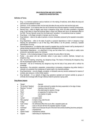 102
DRUG EDUCATION AND VICE CONTROL
(NARCOTICS INVESTIGATION)
Definition of Terms
 Drug – is a chemical substance used as medicine or in the making of medicines, which affects the body and
mind and have potential for abuse.
 Chemical – is any substance taken into the body that alters the way and the mind and the body work.
 Chemical Abuse – is an instance when the use of chemical has produced negative or harmful consequences.
 Narcotic Drug – refers to illegally used drugs or dangerous drugs, which are either prohibited or regulated
drugs. It also refers to drugs that produces sleep or stupor and relieves pain due to its depressant effect on
the CNS. The term Narcotic comes from the Greek word “narcotikos”. It is sometimes known as “opiates”.
 Drug Abuse – is the illegal, wrongful or improper use of any drug.
 Drug Addiction – refers to the state of periodic or chronic intoxication produced by the repeated consumption
of a drug.
 Drug Dependence – refers to the state of psychic or physical dependence or both on dangerous drugs
following the administration or use of that drug. WHO defines it as the periodic, continuous, repeated
administration of a drug.
 Physical Dependence – an adaptive state caused by repeated drug use that reveals it self by development of
intense physical symptoms when the drug is stopped (withdrawal syndrome).
 Psychological Dependence – an attachment to drug use that arises from a drug ability to satisfy some
emotional or personality needs of an individual.
 Tolerance – is the increasing dosage of drugs to maintain the same effect in the body.
 Pusher – any person who sell, administer, deliver or give away to another, distribute, transport any
dangerous drug.
 Use - the act of injecting, consuming, any dangerous drugs. The means of introducing the dangerous drug
into the physiological system of the body.
 Administer – the act of introducing any dangerous drug into the body of any person with or without his
knowledge.
 Manufacture – the production, preparation, compounding or processing a dangerous drug either directly or
indirectly or by extraction from substances of natural origin or by chemical synthesis.
 Drug Experimenter – one who illegally, wrongfully, or improperly uses any narcotic substances for reasons of
curiosity, peer pressure, or other similar reasons.
 Drug Syndicate – It is a network of illegal drug operations operated and manned carefully by groups of
criminals who knowingly traffic through nefarious trade for personal or group profit.
Drug Abuse Jargons
 “Opiate” - Narcotic
 “On-the-Nod/ “Nodding” - the state produced by opiates like being suspended on the edge of sleep.
 “Mainline’/ “to shoot” - injecting a drug into the vein
 “A Hit” - the street slang for injection of drugs
 “Work” - an apparatus for injecting a drug
 “A Fix” - one injection of opiate
 “Juni” - heroin
 “Junkie” - an opiate addict
 “Skin popping” - to inject a drug under the skin
 “A Bag” - a pocket of drug
 “Cold Turkey” - the withdrawal effect that occurs after a repeated opiate use
 “Track” - scars on the skin left from the repeated injection of opiate
 “Overdose” - death occurs because the part of the brain that controls breathing becomes paralyzed.
 “Speed” - amphetamines
 “Speed Freaks” - amphetamine addicts
 “Uppers” - street slang for amphetamines
 
