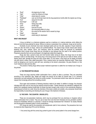 103
 “Rush” - the beginning of a high
 “High” - under the influence of drugs
 “Coke” - street slang for cocaine
 “Flashback” - user can be thrown back into the drug experience months after the original use of drug.
 “Acid” - slang term for LSD
 “Acid Head” - LSD user
 “Drop” - taking drug orally
 “Joint” - an MJ Cigar
 “Roach” - butt end of a joint
 “Stoned” - the intoxicating effect of a drug
 “Trip” - the name for the reaction that is caused by drugs
 “Head” - drug user
 “Downer” - street slang for depressant
WHAT ARE DRUGS?
A drug, as defined, is a chemical substance used as a medicine or in making medicines, which affects the
body and mind and have potential for abuse. Without an advice or prescription from a physician, drugs can be harmful.
Hundreds of pure chemicals have been developed plants and put into pills, capsules or liquid medicines.
There are also two forms of drugs, natural and synthetic/artificial. The natural drugs include natural plant leaves,
flowering tops, resin, hashish, opium, and marijuana, while the synthetic drugs are produced by clandestine
laboratories which include those drugs that are controlled by law because they are used in the medical practice.
Physicians prescribe them and are purchased in the legitimate outlets like drugstores.
Drugs also help a person’s body and mind function better during an illness. But drugs have to be taken
correctly in order to do these things. The wrong drug or the wrong amount of the right one can make an illness, worse,
destroy blood cells, damage the body and many cause death. For this reason, most drugs can be legally purchased
only with doctor’s written order called prescription. Only a medical doctor can prescribe medicinal drugs. These drugs
could be dangerous and must be used with care, according to the doctor’s prescription. He gives direction on how
much medicine to take and how often.
The practice of taking drugs without proper medicinal supervision is called the non-medical use of drugs or
drug abuse.
A. THE PRESCRIPTIVE DRUGS
These are drugs requiring written authorization from a doctor to allow a purchase. They are prescribed
according to the individual’s age, weight and height and should not be taken by anyone else. It is a personal
requirement and self-medication that should be strictly avoided. The pharmacist should never allow the consumer to
request them knowingly without first consulting a doctor.
Once again strict emphasis of following directions needs to be stated. In addition to dosage, the physician
indicates both when and for how long the medicine should be taken. Theses directions are intended to safeguard the
patient from needlessly treating himself after his illness has been brought under control or from prematurely stopping a
drug because he thinks he is well. Since the chemistry of the body is subtle and variable, only a physician should have
the responsibility of prescribing and directing the use of drugs in the treatment of illnesses.
B. THE OVER - THE COUNTER - DRUGS (OTC)
These are non-prescription medicines, which may be purchased from any pharmacy or drugstore without
written authorization from a doctor. They are use to treat minor and short term illnesses and any persistent condition
should be immediately referred to a physician. It should be strongly emphasized that “directions” be closely followed
and all precautions necessarily taken to avoid complications.
OTC drugs are used for the prevention and symptomatic relief of minor ailments. The precautions that must
be observed when dispensing OTCs are the following:
1. the correct drug with the correct drug content is given to the correct patient in the correct dosage form;
 