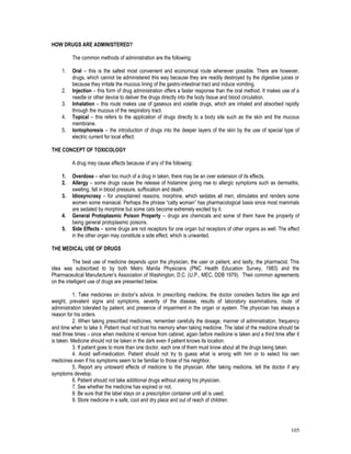 105
HOW DRUGS ARE ADMINISTERED?
The common methods of administration are the following:
1. Oral – this is the safest most convenient and economical route whenever possible. There are however,
drugs, which cannot be administered this way because they are readily destroyed by the digestive juices or
because they irritate the mucous lining of the gastro-intestinal tract and induce vomiting.
2. Injection – this form of drug administration offers a faster response than the oral method. It makes use of a
needle or other device to deliver the drugs directly into the body tissue and blood circulation.
3. Inhalation – this route makes use of gaseous and volatile drugs, which are inhaled and absorbed rapidly
through the mucous of the respiratory tract.
4. Topical – this refers to the application of drugs directly to a body site such as the skin and the mucous
membrane.
5. Iontophoresis – the introduction of drugs into the deeper layers of the skin by the use of special type of
electric current for local effect.
THE CONCEPT OF TOXICOLOGY
A drug may cause effects because of any of the following:
1. Overdose – when too much of a drug in taken, there may be an over extension of its effects.
2. Allergy – some drugs cause the release of histamine giving rise to allergic symptoms such as dermatitis,
swelling, fall in blood pressure, suffocation and death.
3. Idiosyncrasy – for unexplained reasons, morphine, which sedates all men, stimulates and renders some
women some maniacal. Perhaps the phrase “catty woman” has pharmacological basis since most mammals
are sedated by morphine but some cats become extremely excited by it.
4. General Protoplasmic Poison Property – drugs are chemicals and some of them have the property of
being general protoplasmic poisons.
5. Side Effects – some drugs are not receptors for one organ but receptors of other organs as well. The effect
in the other organ may constitute a side effect, which is unwanted.
THE MEDICAL USE OF DRUGS
The best use of medicine depends upon the physician, the user or patient, and lastly, the pharmacist. This
idea was subscribed to by both Metro Manila Physicians (PNC Health Education Survey, 1983) and the
Pharmaceutical Manufacturer’s Association of Washington, D.C. (U.P., MEC, DDB 1979). Their common agreements
on the intelligent use of drugs are presented below.
1. Take medicines on doctor’s advice. In prescribing medicine, the doctor considers factors like age and
weight, prevalent signs and symptoms, severity of the disease, results of laboratory examinations, route of
administration tolerated by patient, and presence of impairment in the organ or system. The physician has always a
reason for his orders.
2. When taking prescribed medicines, remember carefully the dosage, manner of administration, frequency
and time when to take it. Patient must not trust his memory when taking medicine. The label of the medicine should be
read three times – once when medicine id remove from cabinet, again before medicine is taken and a third time after it
is taken. Medicine should not be taken in the dark even if patient knows its location.
3. If patient goes to more than one doctor, each one of them must know about all the drugs being taken.
4. Avoid self-medication. Patient should not try to guess what is wrong with him or to select his own
medicines even if his symptoms seem to be familiar to those of his neighbor.
5. Report any untoward effects of medicine to the physician. After taking medicine, tell the doctor if any
symptoms develop.
6. Patient should not take additional drugs without asking his physician.
7. See whether the medicine has expired or not.
8. Be sure that the label stays on a prescription container until all is used.
9. Store medicine in a safe, cool and dry place and out of reach of children.
 
