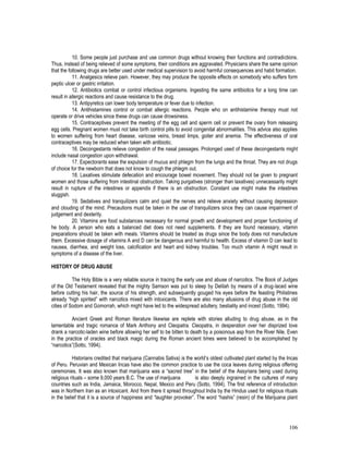 106
10. Some people just purchase and use common drugs without knowing their functions and contradictions.
Thus, instead of being relieved of some symptoms, their conditions are aggravated. Physicians share the same opinion
that the following drugs are better used under medical supervision to avoid harmful consequences and habit formation.
11. Analgesics relieve pain. However, they may produce the opposite effects on somebody who suffers form
peptic ulcer or gastric irritation.
12. Antibiotics combat or control infectious organisms. Ingesting the same antibiotics for a long time can
result in allergic reactions and cause resistance to the drug.
13. Antipyretics can lower body temperature or fever due to infection.
14. Antihistamines control or combat allergic reactions. People who on antihistamine therapy must not
operate or drive vehicles since these drugs can cause drowsiness.
15. Contraceptives prevent the meeting of the egg cell and sperm cell or prevent the ovary from releasing
egg cells. Pregnant women must not take birth control pills to avoid congenital abnormalities. This advice also applies
to women suffering from heart disease, varicose veins, breast limps, goiter and anemia. The effectiveness of oral
contraceptives may be reduced when taken with antibiotic.
16. Decongestants relieve congestion of the nasal passages. Prolonged used of these decongestants might
include nasal congestion upon withdrawal.
17. Expectorants ease the expulsion of mucus and phlegm from the lungs and the throat. They are not drugs
of choice for the newborn that does not know to cough the phlegm out.
18. Laxatives stimulate defecation and encourage bowel movement. They should not be given to pregnant
women and those suffering from intestinal obstruction. Taking purgatives (stronger than laxatives) unnecessarily might
result in rupture of the intestines or appendix if there is an obstruction. Constant use might make the intestines
sluggish.
19. Sedatives and tranquilizers calm and quiet the nerves and relieve anxiety without causing depression
and clouding of the mind. Precautions must be taken in the use of tranquilizers since they can cause impairment of
judgement and dexterity.
20. Vitamins are food substances necessary for normal growth and development and proper functioning of
he body. A person who eats a balanced diet does not need supplements. If they are found necessary, vitamin
preparations should be taken with meals. Vitamins should be treated as drugs since the body does not manufacture
them. Excessive dosage of vitamins A and D can be dangerous and harmful to health. Excess of vitamin D can lead to
nausea, diarrhea, and weight loss, calcification and heart and kidney troubles. Too much vitamin A might result in
symptoms of a disease of the liver.
HISTORY OF DRUG ABUSE
The Holy Bible is a very reliable source in tracing the early use and abuse of narcotics. The Book of Judges
of the Old Testament revealed that the mighty Samson was put to sleep by Delilah by means of a drug-laced wine
before cutting his hair, the source of his strength, and subsequently gouged his eyes before the feasting Philistines
already “high spirited” with narcotics mixed with intoxicants. There are also many allusions of drug abuse in the old
cities of Sodom and Gomorrah, which might have led to the widespread adultery, bestiality and incest (Sotto, 1994).
Ancient Greek and Roman literature likewise are replete with stories alluding to drug abuse, as in the
lamentable and tragic romance of Mark Anthony and Cleopatra. Cleopatra, in desperation over her disprized love
drank a narcotic-laden wine before allowing her self to be bitten to death by a poisonous asp from the River Nile. Even
in the practice of oracles and black magic during the Roman ancient times were believed to be accomplished by
“narcotics”(Sotto, 1994).
Historians credited that marijuana (Cannabis Sativa) is the world’s oldest cultivated plant started by the Incas
of Peru. Peruvian and Mexican Incas have also the common practice to use the coca leaves during religious offering
ceremonies. It was also known that marijuana was a “sacred tree” in the belief of the Assyrians being used during
religious rituals – some 9,000 years B.C. The use of marijuana is also deeply ingrained in the cultures of many
countries such as India, Jamaica, Morocco, Nepal, Mexico and Peru (Sotto, 1994). The first reference of introduction
was in Northern Iran as an intoxicant. And from there it spread throughout India by the Hindus used for religious rituals
in the belief that it is a source of happiness and “laughter provoker”. The word “hashis” (resin) of the Marijuana plant
 