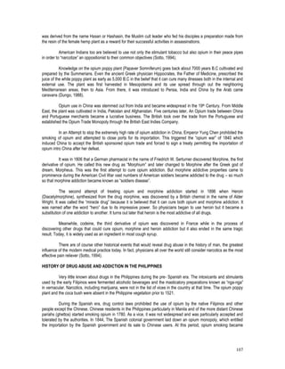 107
was derived from the name Hasan or Hashasin, the Muslim cult leader who fed his disciples a preparation made from
the resin of the female hemp plant as a reward for their successful activities in assassinations.
American Indians too are believed to use not only the stimulant tobacco but also opium in their peace pipes
in order to “narcotize” an oppositionist to their common objectives (Sotto, 1994).
Knowledge on the opium poppy plant (Papaver Somniferum) goes back about 7000 years B.C cultivated and
prepared by the Summerians. Even the ancient Greek physician Hippocrates, the Father of Medicine, prescribed the
juice of the white poppy plant as early as 5,000 B.C in the belief that it can cure many illnesses both in the internal and
external use. The plant was first harvested in Mesopotamia and its use spread through out the neighboring
Mediterranean areas, then to Asia. From there, it was introduced to Persia, India and China by the Arab came
caravans (Dungo, 1988).
Opium use in China was stemmed out from India and became widespread in the 19th Century. From Middle
East, the plant was cultivated in India, Pakistan and Afghanistan. Five centuries later, An Opium trade between China
and Portuguese merchants became a lucrative business. The British took over the trade from the Portuguese and
established the Opium Trade Monopoly through the British East Indies Company.
In an Attempt to stop the extremely high rate of opium addiction in China, Emperor Yung Chen prohibited the
smoking of opium and attempted to close ports for its importation. This triggered the “opium war” of 1840 which
induced China to accept the British sponsored opium trade and forced to sign a treaty permitting the importation of
opium intro China after her defeat.
It was in 1806 that a German pharmacist in the name of Friedrich W. Serturner discovered Morphine, the first
derivative of opium. He called this new drug as “Morphium” and later changed to Morphine after the Greek god of
dream, Morpheus. This was the first attempt to cure opium addiction. But morphine addictive properties came to
prominence during the American Civil War vast numbers of American soldiers became addicted to the drug – so much
so that morphine addiction became known as “soldiers disease”.
The second attempt of treating opium and morphine addiction started in 1896 when Heroin
(Diacetylmorphine), synthesized from the drug morphine, was discovered by a British chemist in the name of Alder
Wright. It was called the “miracle drug” because it is believed that it can cure both opium and morphine addiction. It
was named after the word “hero” due to its impressive power. So physicians began to use heroin but it became a
substitution of one addiction to another. It turns out later that heroin is the most addictive of all drugs.
Meanwhile, codeine, the third derivative of opium was discovered in France while in the process of
discovering other drugs that could cure opium, morphine and heroin addiction but it also ended in the same tragic
result. Today, it is widely used as an ingredient in most cough syrup.
There are of course other historical events that would reveal drug abuse in the history of man, the greatest
influence of the modern medical practice today. In fact, physicians all over the world still consider narcotics as the most
effective pain reliever (Sotto, 1994).
HISTORY OF DRUG ABUSE AND ADDICTION IN THE PHILIPPINES
Very little known about drugs in the Philippines during the pre- Spanish era. The intoxicants and stimulants
used by the early Filipinos were fermented alcoholic beverages and the masticatory preparations known as “nga-nga”
in vernacular. Narcotics, including marijuana, were not in the list of vices in the country at that time. The opium poppy
plant and the coca bush were absent in the Philippine vegetation prior to 1521.
During the Spanish era, drug control laws prohibited the use of opium by the native Filipinos and other
people except the Chinese. Chinese residents in the Philippines particularly in Manila and of the more distant Chinese
pariahs (ghettos) started smoking opium in 1780. As a vice, it was not widespread and was particularly accepted and
tolerated by the authorities. In 1844, The Spanish colonial government laid down an opium monopoly, which entitled
the importation by the Spanish government and its sale to Chinese users. At this period, opium smoking became
 