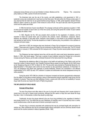 108
widespread among Chinese as its use was forbidden to Indians, Mestizos and the Filipinos. This compromise
policy lasted up to 1896, a period of revolt and insurrection.
The Americans took over the rule of the country, and after establishing a civil government in 1901, a
systematic survey was conducted and it was found out that there were 190 joints where the Chinese smoke opium. It
was observed that the habit had not yet gained foothold among Filipinos. In 1906, partial legislation allowed Chinese
addicts to obtain a license to use opium in their homes for a fee of P5.00. The opium sale was under the government
control and the quality was limited.
In 1908, the total ban of opium was effected. The campaign continued until the Japanese occupation in 1946,
at which point all supplies of opium were cut of from the country and during that period the number of opium addicts
was probably the lowest in Asia.
In 1953, Republic Act No. 953 was enacted which provided for the registration of collection, and the
imposition of fixed and special taxes upon all persons who produce, import, manufacture, compound, deal-in,
dispense, sell, distribute, or give away opium, marijuana, opium poppies, or coca leaves or any synthetic drugs which
may declared as habit forming. The law also declared as a matter of national policy, the prohibition of the cultivation of
marijuana and opium poppy.
Some time in 1955, the marijuana plant was introduced in Pasay City by foreigners for purpose of producing
“reefers”. These were sold in taverns in Pasay City and introduced into elite schools in the same area. The PC Criminal
Investigation on January 8, 1959 conducted the first marijuana raid in Pasay City when several potted marijuana plants
were seized.
The Philippines has been relatively heroin-free until the early 60’s when small heroin laboratories opened in
Manila. In 1963, new trends appear. There was a waning of opium addiction among the Chinese but a concurrent
increase among the Filipinos, just the latter contributed 63 percent of the total arrests from drug offenses.
Recognizing the deleterious effect of drug abuse on the health and well-being of the Filipino youth and the
threat that it poses to national security, then President Ferdinand Marcos signed into law Republic Act No. 6425 known
as the “Dangerous Drug Act of 1972” on March 30, 1972. This law which was amended by Presidential Decree No. 44,
dated November 9, 1972 placed under control not only narcotics by also psychotropic substances. On November 14,
1972, the Dangerous Drug Board was organized to provide leadership, direction and coordination in the effective
implementation of R.A. 6425. By early 1974, addiction to opiates and barbiturates had almost disappeared among the
native population.
During the period 1975-1980 the cultivation of marijuana increased and became geographically widespread,
thus the pattern of drug taking involved marijuana, abuse of pharmaceutical products (especially cough syrup) and the
inhalation of solvents. There was very little trafficking of heroin, cocaine and LSD and the non-availability of narcotic
drugs made the prices sour beyond the reach of Filipino drug abusers.
THE INFLUENCES OF DRUG ABUSE
Concept of Drug Abuse
The term Drug Abuse most often refers to the use of a drug with such frequency that it causes physical or
mental harm to the user or impairs social functioning. Although the term seems to imply that users abuse the drugs
they take, in fact, it is themselves or others they abuse by using drugs.
Traditionally, the term drug abuse referred to the use of any drug prohibited by law, regardless of whether it
was actually harmful or not. This meant that any use of Marijuana, for example, even if it occurred only once in a while,
would constitute abuse, while the same level of alcohol consumption would not.
The term drug is commonly associated with substances that may be purchased legally with prescription for
medical use. Other substances that may be purchased legally without prescription and are commonly abused include
alcohol and the nicotine contained in tobacco cigarettes (Groiler, 1995).
 