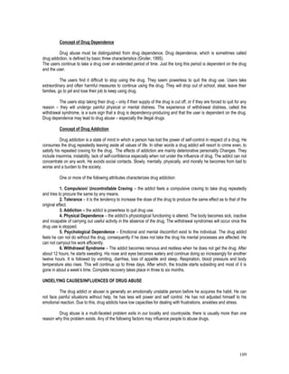 109
Concept of Drug Dependence
Drug abuse must be distinguished from drug dependence. Drug dependence, which is sometimes called
drug addiction, is defined by basic three characteristics (Groiler, 1995).
The users continue to take a drug over an extended period of time. Just the long this period is dependent on the drug
and the user.
The users find it difficult to stop using the drug. They seem powerless to quit the drug use. Users take
extraordinary and often harmful measures to continue using the drug. They will drop out of school, steal, leave their
families, go to jail and lose their job to keep using drug.
The users stop taking their drug – only if their supply of the drug is cut off, or if they are forced to quit for any
reason – they will undergo painful physical or mental distress. The experience of withdrawal distress, called the
withdrawal syndrome, is a sure sign that a drug is dependency-producing and that the user is dependent on the drug.
Drug dependence may lead to drug abuse – especially the illegal drugs
Concept of Drug Addiction
Drug addiction is a state of mind in which a person has lost the power of self-control in respect of a drug. He
consumes the drug repeatedly leaving aside all values of life. In other words a drug addict will resort to crime even, to
satisfy his repeated craving for the drug. The effects of addiction are mainly deteriorative personality Changes. They
include insomnia, instability, lack of self-confidence especially when not under the influence of drug. The addict can not
concentrate on any work. He avoids social contacts. Slowly, mentally, physically, and morally he becomes from bad to
worse and a burden to the society.
One or more of the following attributes characterizes drug addiction:
1. Compulsion/ Uncontrollable Craving – the addict feels a compulsive craving to take drug repeatedly
and tries to procure the same by any means.
2. Tolerance – it is the tendency to increase the dose of the drug to produce the same effect as to that of the
original effect.
3. Addiction – the addict is powerless to quit drug use.
4. Physical Dependence – the addict’s physiological functioning is altered. The body becomes sick, inactive
and incapable of carrying out useful activity in the absence of the drug. The withdrawal syndromes will occur once the
drug use is stopped.
5. Psychological Dependence – Emotional and mental discomfort exist to the individual. The drug addict
feels he can not do without the drug, consequently if he does not take the drug his mental processes are affected. He
can not carryout his work efficiently.
6. Withdrawal Syndrome – The addict becomes nervous and restless when he does not get the drug. After
about 12 hours, he starts sweating. His nose and eyes becomes watery and continue doing so increasingly for another
twelve hours. It is followed by vomiting, diarrhea, loss of appetite and sleep. Respiration, blood pressure and body
temperature also rises. This will continue up to three days. After which, the trouble starts subsiding and most of it is
gone in about a week’s time. Complete recovery takes place in three to six months.
UNDELYING CAUSES/INFLUENCES OF DRUG ABUSE
The drug addict or abuser is generally an emotionally unstable person before he acquires the habit. He can
not face painful situations without help, he has less will power and self control. He has not adjusted himself to his
emotional reaction. Due to this, drug addicts have low capacities for dealing with frustrations, anxieties and stress.
Drug abuse is a multi-faceted problem exits in our locality and countryside, there is usually more than one
reason why this problem exists. Any of the following factors may influence people to abuse drugs.
 