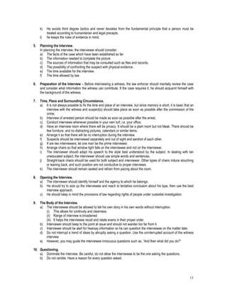 11
k) He avoids third degree tactics and never deviates from the fundamental principle that a person must be
treated according to humanitarian and legal precepts.
l) he keeps the rules of evidence in mind.
5. Planning the Interview.
In planning the interview, the interviewer should consider:
a) The facts of the case which have been established so far.
b) The information needed to complete the picture
c) The sources of information that may be consulted such as files and records.
d) The possibility of confronting the suspect with physical evidence .
e) The time available for the interview.
f) The time allowed by law.
6. Preparation of the Interview – Before interviewing a witness, the law enforcer should mentally review the case
and consider what information the witness can contribute. If the case requires it, he should acquaint himself with
the background of the witness.
7. Time, Place and Surrounding Circumstance.
a) It is not always possible to fix the time and place of an interview, but since memory is short, it is basic that an
interview with the witness and suspect(s) should take place as soon as possible after the commission of the
crime.
b) Interview of arrested person should be made as soon as possible after the arrest.
c) Conduct interviews whenever possible in your own turf, i.e. your office.
d) Have an interview room where there will be privacy. It should be a plain room but not bleak. There should be
few furniture, and no distracting pictures, calendars or similar items.
e) Arrange it so that there will be no interruption during the interview.
f) Suspects should be interviewed separately and out of sight and earshot of each other.
g) If are two interviewers, let one man be the prime interviewer.
h) Arrange chairs so that window light falls on the interviewee and not on the interviewer.
i) The interviewer should adapt his speech to the style best understood by the subject. In dealing with tan
uneducated subject, the interviewer should use simple words and sentences.
j) Straight-back chairs should be used for both subject and interviewer. Other types of chairs induce slouching
or leaning back, and such position are not conductive to proper interviews.
k) The interviewer should remain seated and refrain from pacing about the room.
8. Opening the Interview.
a) The interviewer should identify himself and the agency to which he belongs.
b) He should try to size up the interviewee and reach to tentative conclusion about his type, then use the best
interview approach.
c) He should keep in mind the provisions of law regarding rights of people under custodial investigation.
9. The Body of the Interview.
a) The interviewee should be allowed to tell his own story in his own words without interruption.
(i) This allows for continuity and clearness.
(ii) Range of interview is broadened.
(iii) It helps the interviewee recall and relate evens in their proper order.
b) Interviewer should keep to the point at issue and should not wander too far from it.
c) Interviewer should be alert for hearsay information so he can question the interviewee on the matter later.
d) Do not interrupt a trend of ideas by abruptly asking a question. Use the uninterrupted account of the witness
interview
e) However, you may guide the interviewee innocuous questions such as, “And then what did you do?”
10. Questioning.
a) Dominate the interview. Be careful, do not allow the interviewee to be the one asking the questions.
b) Do not ramble. Have a reason for every question asked.
 