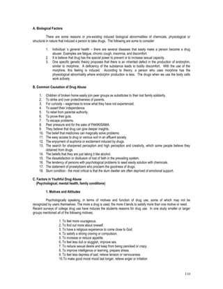 110
A. Biological Factors
There are some reasons or pre-existing induced biological abnormalities of chemicals, physiological or
structural in nature that induced a person to take drugs. The following are some to consider:
1. Individual ‘s general health – there are several diseases that easily make a person become a drug
abuser. Examples are fatigue, chronic cough, insomnia, and discomfort.
2. It is believe that drug has the special power to prevent or to increase sexual capacity.
3. One specific genetic theory proposes that there is an inherited defect in the production of endorphin,
similar to morphine. A deficiency of the substance leads to bodily discomfort. With the use of the
morphine, this feeling is induced. According to theory, a person who uses morphine has the
physiological abnormality where endorphin production is less. The drugs when we use the body cells
work actively.
B. Common Causation of Drug Abuse
1. Children of broken home easily join peer groups as substitutes to their lost family solidarity.
2. To strike and over protectiveness of parents.
3. For curiosity – eagerness to know what they have not experienced.
4. To assert their independence.
5. To rebel from parental authority.
6. To prove their guts.
7. To escape problems.
8. Peer pressure and for the sake of PAKIKISAMA.
9. They believe that drug can give deeper insights.
10. The belief that medicines can magically solve problems.
11. The easy access to drug or various sort in an affluent society.
12. The enjoyment of euphoria or excitement induced by drugs.
13. The search for sharpened perception and high perception and creativity, which some people believe they
obtained from drugs.
14. The beliefs that they are just taking it like alcohol.
15. The dissatisfaction or disillusion of lost of faith in the prevailing system.
16. The tendency of persons with psychological problems to seed easily solution with chemicals.
17. The statement of proselytizers who proclaim the goodness of drugs.
18. Slum condition - the most critical is that the slum dweller are often deprived of emotional support.
C. Factors in Youthful Drug Abuse
(Psychological, mental health, family conditions)
1. Motives and Attitudes
Psychologically speaking, in terms of motives and function of drug use, some of which may not be
recognized by users themselves. The more a drug is used, the more it tends to satisfy more than one motive or need.
Recent surveys of college drug use have induces the students reasons for drug use. In one study smaller or larger
groups mentioned all of the following motives;
1. To feel more courageous.
2. To find out more about oneself.
3. To have a religious experience to come close to God.
4. To satisfy a strong craving or compulsion.
5. To increase or reduce appetite.
6. To feel less dull or sluggish, improve sex.
7. To reduce sexual desire and keep from being panicked or crazy.
8. To improve intelligence or learning, prepare stress.
9. To feel less depress of sad, relieve tension or nervousness
10.To make good moral mood last longer, relieve anger or irritation
 
