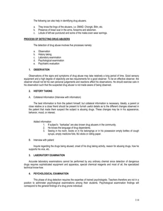 114
The following can also help in identifying drug abusers.
a. They know the lingo of the abusers, i.e. OMAD. Chongki, Bitin, etc.
b. Presence of linear scar in the arms, forearms and abdomen.
c. Lobule of left ear punctured and some of the males even wear earrings.
PROCESS OF DETECTING DRUG ABUSERS
The detection of drug abuse involves five processes namely:
a. Observation
b. History taking
c. Laboratory examination
d. Psychological examination
e. Psychiatric evaluation
1. OBSERVATION
Observations of the signs and symptoms of drug abuse may take relatively a long period of time. Good sensory
equipment and a high degree of objectivity are two requirements for a good observer. To be an effective observer, the
observer should not let his own personal judgements and reactions affect his observations. He should exercise care in
his observation such that the suspected drug abuser is not made aware of being observed.
2. HISTORY TAKING
A. Collateral Information (Interview with information)
The best information is from the patient himself, but collateral information is necessary. Ideally, a parent or
close relative or a close friend should be present to furnish useful details as to the different changes observed in
the patient that made them suspect the subject is abusing drugs. These changes may be in his appearance,
behavior, mood, or interest.
Added information
1. If subject’s “barkadas” are also known drug abusers in the community.
2. He knows the language of drug dependents.
3. Seeing in his room, books or in his belongings or in his possession empty bottles of cough
syrups, empty medicine foils, MJ sticks or rolling paper.
B. Interview with patient
Inquire regarding the drugs being abused, onset of his drug taking activity, reason for abusing drugs, how he
supports his vice, etc.
3. LABORATORY EXAMINATION
Accurate laboratory examinations cannot be performed by any ordinary chemist since detection of dangerous
drugs requires sophisticated equipment and apparatus, special chemical reagents and most of all, the specialized
technical know-how.
4. PSYCHOLOGICAL EXAMINATION
This phase of drug detection requires the expertise of trained psychologists. Teachers therefore are not in a
position to administer psychological examinations among their students. Psychological examination findings will
correspond to the general findings of a drug prone individual:
 