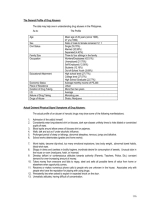 116
The General Profile of Drug Abusers
The data may help one in understanding drug abusers in the Philippines.
As to: The Profile
Age Mean age of 26 years (since 1996),
27 yrs (1999)
Sex Ratio of male to female remained 12: 1
Civil Status Single (55.78%)
Married (32.58%)
Separated (4.43%)
Family Size Three to four siblings in the family
Occupation Workers/Employees (42.51%)
Unemployed (21.75%)
Self-Employed (12.58%)
Students (12.16%)
Out-of-School Youth (3.68%)
Educational Attainment High school level (27.77%)
College level (27.07%)
High School Graduate (22.77%)
Economic Status Average monthly income of P5,290
Place of Residence Urban
Duration of Drug Taking More than two years
I.Q Average
Nature of Drug Taking Monodrug use
Drugs of Abuse Shabu; Marijuana
Actual Outward Physical Signs/ Symptoms of Drug Abusers:
The actual profile of an abuser of narcotic drugs may show some of the following manifestations.
1. Admission of the addict himself.
2. Consistently wear long-sleeved shirt or blouses, dark eye-classes unlikely times to hide dilated or constricted
pupils of eyes.
3. Blood spots around elbow areas of blouses shirt or pajamas.
4. Walk, talk and act as if under alcoholic influence.
5. Prolonged period of sleep or lethargy, abnormal sleepless, nervous, jumpy and talkative.
6. School works deteriorates (grades and home works)
7. Work habits, become slip-shod, too many emotional explosions, loss body weight., abnormal bowel habits,
blood-shot eyes.
8. Sloppy in dress and careless in bodily hygiene, inordinate desire for consumption of sweets. Unusual odor in
the house or room (marijuana, hash, or incense)
9. Develop defiant or contemptuous attitudes towards authority (Parents, Teachers, Police, Etc.) constant
demand for ever-increasing amount of money.
10. Takes money from everyone and fails to repay, steel and sells all possible items of value from home or
elsewhere when opportunity comes.
11. Receives or makes numerous phone calls to people who are unknown in the house. Associates only with
people who have the reputation for playing with using drugs.
12. Persistently lies when asked to explain in expected knock on the door.
13. Unrealistic attitudes, having difficult of concentration.
 