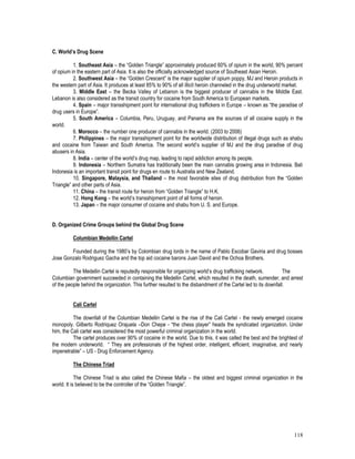 118
C. World’s Drug Scene
1. Southeast Asia – the “Golden Triangle” approximately produced 60% of opium in the world, 90% percent
of opium in the eastern part of Asia. It is also the officially acknowledged source of Southeast Asian Heroin.
2. Southwest Asia – the “Golden Crescent” is the major supplier of opium poppy, MJ and Heroin products in
the western part of Asia. It produces at least 85% to 90% of all illicit heroin channeled in the drug underworld market.
3. Middle East – the Becka Valley of Lebanon is the biggest producer of cannabis in the Middle East.
Lebanon is also considered as the transit country for cocaine from South America to European markets.
4. Spain – major transshipment point for international drug traffickers in Europe – known as “the paradise of
drug users in Europe”.
5. South America – Columbia, Peru, Uruguay, and Panama are the sources of all cocaine supply in the
world.
6. Morocco – the number one producer of cannabis in the world. (2003 to 2006)
7. Philippines – the major transshipment point for the worldwide distribution of illegal drugs such as shabu
and cocaine from Taiwan and South America. The second world’s supplier of MJ and the drug paradise of drug
abusers in Asia.
8. India – center of the world’s drug map, leading to rapid addiction among its people.
9. Indonesia – Northern Sumatra has traditionally been the main cannabis growing area in Indonesia. Bali
Indonesia is an important transit point for drugs en route to Australia and New Zealand.
10. Singapore, Malaysia, and Thailand – the most favorable sites of drug distribution from the “Golden
Triangle” and other parts of Asia.
11. China – the transit route for heroin from “Golden Triangle” to H.K.
12. Hong Kong – the world’s transshipment point of all forms of heroin.
13. Japan – the major consumer of cocaine and shabu from U. S. and Europe.
D. Organized Crime Groups behind the Global Drug Scene
Columbian Medellin Cartel
Founded during the 1980’s by Colombian drug lords in the name of Pablo Escobar Gaviria and drug bosses
Jose Gonzalo Rodriguez Gacha and the top aid cocaine barons Juan David and the Ochoa Brothers.
The Medellin Cartel is reputedly responsible for organizing world’s drug trafficking network. The
Columbian government succeeded in containing the Medellin Cartel, which resulted in the death, surrender, and arrest
of the people behind the organization. This further resulted to the disbandment of the Cartel led to its downfall.
Cali Cartel
The downfall of the Columbian Medellin Cartel is the rise of the Cali Cartel - the newly emerged cocaine
monopoly. Gilberto Rodriquez Orajuela –Don Chepe - “the chess player” heads the syndicated organization. Under
him, the Cali cartel was considered the most powerful criminal organization in the world.
The cartel produces over 90% of cocaine in the world. Due to this, it was called the best and the brightest of
the modern underworld. “ They are professionals of the highest order, intelligent, efficient, imaginative, and nearly
impenetrable” – US - Drug Enforcement Agency.
The Chinese Triad
The Chinese Triad is also called the Chinese Mafia – the oldest and biggest criminal organization in the
world. It is believed to be the controller of the “Golden Triangle”.
 