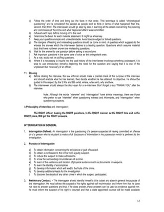12
c) Follow the order of time and bring out the facts in that order. This technique is called “chronological
questioning” and is considered the easiest as people tend to think in terms of what happened first, the,
second, then third. The interviewer should go step by step in learning all the details concerning the planning
and commission of the crime and what happened after it was committed.
d) Exhaust each topic before moving on to the next.
e) Determine the basis for each material statement. It might be a hearsay.
f) Keep your questions simple and understandable. Avoid double-edged or forked questions.
g) The dangers of leading and misleading questions should be borne in mind. A question which suggests to the
witness the answer which the interviewer desires is a leading question. Questions which assume material
facts that have not been proven are misleading questions.
h) Wait for the answer to one question before asking a second one.
i) Ask important questions in the same tone of voice as the unimportant ones.
j) As a rule, avoid trick or bluffing questions.
k) Where it is necessary to inquire into the past history of the interviewee involving something unpleasant, it is
wise to use introductory remarks deploring the need for the question and saying that it is one of the
unpleasant but necessary of an officer.
11. Closing
a) Before closing the interview, the law enforcer should make a mental check of the purpose of the interview
and should analyze what he has learned, then decide whether he has attained his objective. He should be
guided in this respect by the 5 W’s and I H- what, where, when who, why and how.
b) The interviewer should always the door open for a re-interview. Don’t forget to say “THANK YOU” after the
interview.
Note: Although the words “interview” and “interrogation” have similar meanings, there are those
who prefer to use “interview” when questioning witness and informants, and “interrogation” when
questioning suspects.
A Philosophy of Interview and Interrogation:
The RIGHT officer, Asking the RIGHT questions, In the RIGHT manner, At the RIGHT time and in the
RIGHT place, Will get the RIGHT answers.
INTERROGATION IN GENERAL
1. Interrogation Defined. An interrogation is the questioning of a person suspected of having committed an offense
or of a person who is reluctant to make a full disclosure of information in his possession which is pertinent to the
investigation.
2. Purpose of Interrogation
a) To obtain information concerning the innocence or guilt of suspect.
b) To obtain a confession to the crime from a guilty suspect.
c) To induce the suspect to make admissions.
d) To know the surrounding circumstances of a crime.
e) To learn of the existence and location of physical evidence such as documents or weapons.
f) To learn the identity of accomplices
g) To develop information which will lead to the fruits of the crime.
h) To develop additional leads for the investigation
i) To discover the details of any other crime in which the suspect participated.
3. Preliminary Conduct. – The interrogator should identify himself a t the outset and state in general the purpose of
the interrogation. He must advise the suspect of his rights against self-incrimination and inform him that he does
not have to answer questions and that, if he does answer, these answers can be used as evidence against him.
he must inform the suspect of his right to counsel and that a state appointed counsel will be made available
 