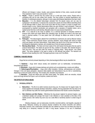 121
diffusion and changes in values. Usually, users perceive distortion of time, colors, sounds and depth.
They experience “scent” music and sounds in “colors”.
3. Peyote – Peyote is derived from the surface part of a small gray brown cactus. Peyote emits a
nauseating odor and its user suffers from nausea. This drug causes no physical dependence and,
therefore, no withdrawal symptoms, although in some cases psychological dependence has been noted.
4. Mescaline – It is the alkaloid hallucinogen extracted from the peyote cactus and can also be
synthesized in the laboratory. It produces less nausea than peyote and shows effects resembling those
of LSD although milder in nature. One to two hours after the drug is taken in a liquid or powder form,
delusions begin to occur. Optical hallucinations follow one upon another in rapid succession. These are
accompanied by imperfect coordination and perception with a sensation of impeded motion, and a
marked sense that time is still standing. Mescaline does not cause physical dependence.
5. STP – It is a take-off on the motor oil additive. It is a chemical derivative of mescaline claimed to
produce more violent and longer effects than mescaline dose. Its effects are similar to the nerve gas
used in chemical warfare. It is less potent than LSD although its effects are similar to those of
psychedelics.
6. Psilocybin – This hallucinogenic alkaloid from small Mexican mushrooms are used by Mexican Indians
today. These mushrooms induced nausea, muscular relaxation, mood changes with visions of bright
colors and shapes, and other hallucinations. These effects may last for four to five hours and later may
be followed by depressions, laziness, and complete loss of time and space perceptions.
7. Morning Glory Seeds – The black and brown seeds of the wild tropical morning glory that are used to
produce hallucinations. The seeds are ground into flour, soaked in cold water, then strained though a
cloth and drunk. They are sold under the names of “heavenly blues”, “flying dancers’, and “pearly
gates”. The active ingredient in the seed is similar to LSD although less potent. The reactions are
likened to those resulting from LSD. Prolonged psychosis is also one of its effects.
COMMONLY ABUSED DRUGS
Drugs that are commonly abused depending on their pharmacological effects may be classified into:
1. Sedatives – drugs which reduce anxiety and excitement such as barbiturates, non-barbiturates,
tranquilizers and alcohol.
2. Stimulants – drugs which increase alertness and activity such as amphetamines, cocaine and caffeine.
3. Hallucinogens/Psychedelics – drugs which affect sensation, thinking, self-awareness and emotion.
Changes in time and space perception, delusions (false beliefs) and hallucinations) may be mild or overwhelming,
dispensing on dose and quality of the drug. This includes LSD, mescaline and marijuana.
4. Narcotics – drugs that relieve pain and often induce sleep. The opiates, which are narcotics, include
opium and drugs derived from opium, such as morphine, codeine and heroin.
THE EFFECTS OF DRUG ABUSE
1. PHYSICAL EFFECTS
a. Malnutrition – The life of an addict revolves around drug use. He misses even his regular meals. He
losses appetite and eventually develops malnutrition. Likewise, the drug dependent who has tried on his
own to withdraw may suffer from severe gastrointestinal disturbance that results to severe dehydration.
b. Skin Infections and Skin Rashes - Oftentimes the drug abuser neglects his personal hygiene, uses
unsterilized needles and syringes that result in skin infections or even ulceration at the sites of the
needle puncture. Skin rashes may even occur as a side effect or sensitivity reaction to certain drugs of
abuse.
Infectious diseases, such as tuberculosis, bronchitis, bronchial asthma, viral hepatitis, sequelae of
drug abuse. Marijuana smoking can produce physical conditions like chronic bronchitis and asthma.
Physically ill persons, like a tuberculosis individual who has suffered so much from his illness may resort to
drug taking as a temporary measure for relief. A drug abuser, because of his use of unsterilized
 
