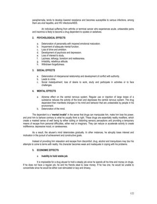 122
paraphernalia, tends to develop lowered resistance and becomes susceptible to various infections, among
them are viral hepatitis, and HIV infections/AIDS.
An individual suffering from arthritis or terminal cancer who experiences acute, unbearable pains
and insomnia is likely to become a drug dependent to opiates or sedatives.
2. PSYCHOLOGICAL EFFECTS
a. Deterioration of personality with impaired emotional maturation.
b. Impairment of adequate mental function.
c. Loss of drive and ambition.
d. Development of psychosis and depression.
e. Loss of interest to study.
f. Laziness, lethargy, boredom and restlessness.
g. Irritability, rebellious attitude.
h. Withdrawn forgetfulness.
3. SOCIAL EFFECTS
a. Deterioration of interpersonal relationship and development of conflict with authority.
b. Leads to crime.
c. Social maladjustment; loss of desire to work, study and participate in activities or to face
challenges.
4. MENTAL EFFECTS
a. Adverse effect on the central nervous system. Regular use or injection of large doses of a
substance reduces the activity of the brain and depresses the central nervous system. The drug
dependent then manifests changes in his mind and behavior that are undesirable by people in his
environment.
b. Deterioration of the mind.
The dependent is a “mental invalid” in the sense that drugs can manipulate him, make him lose his power,
and prod him to behave contrary to what he usually think is right. These drugs are essentially reality modifiers, which
create a masked sense of well being by either dulling or distorting sensory perceptions and providing a temporary
means of escape from personal difficulties, either real or imaginary. They can reduce or accelerate activity to create
indifference, depressive mood, or carelessness.
As a result, the abuser’s mind deteriorates gradually. In other instances, he abruptly loses interest and
motivation in the pursuit of achievement and constructive goals.
Instead of providing him relaxation and escape from discomfort, drug, alcohol and tranquilizers may blur his
attempts to come to terms with reality. His character becomes weak and inadequate in coping with his problems.
5. ECONOMIC EFFECTS
a. Inability to hold stable job.
It is impossible for a drug abuser to hold a steady job since he spends all his time and money on drugs.
If he does not have a regular job, he and his friends steal to raise money. If he has one, he would be unable to
concentrate since he would be either over-stimulated or lazy and drowsy.
 