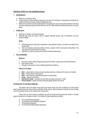 125
INDIVIDUAL EFFECTS OF THE DANGEROUS DRUGS
1. DEPRESSANTS
a. Death due to respiratory arrest.
b. In large doses can cause respiratory depression and coma, the combination of depressants and alcohol can
multiply the effect of the drugs, thereby multiplying the risks.
c. Babies born to mothers who abuse depressants during pregnancy may be physically dependent on the drug
and show withdrawal symptom shortly after they are born. Birth defects and behavioral problems may also
result.
2. STIMULANTS
a. Death due to infections, high blood pressures.
b. Extremely high doses can cause a rapid or irregular heartbeat, tremors, loss of coordination, and even
physical collapse.
Shabu
a. Overdosage leads to chest pains, hypertension, acute psychotic reaction, convulsions and death due to
cardiac arrest
b. Due to the appetite suppressing effects of shabu, pregnant mother may become malnourished. This
may affect the nutritional needs of the baby.
c. Babies born to shabu-using women show sever emotional disturbances.
3. HALLUCINOGENS
Marijuana
a. Can lead to serious mental changes (psychoses) like insanity, suicidal and/or homicidal tendencies
b. Poor impulse control.
c. Damage to chromosomes, hence, affecting potentially the offspring.
Effects On The Body
a. Brain – impairs skills for driving cars and operating machinery, interferes with memory, and intellect.
b. Eyes – lowers pressure inside eye ball
c. Heart – raises heart rate, potentially hazardous to heart patients
d. Lungs – impairs lung functions
e. Reproductive Organ – decreases sex hormones and sperm production in males
f. Immune System – impairs immunity of the body against infection and cancer
APPROACHES TO THE DRUG PROBLEM
The present nature and extent of drug abuse and misuse among the youth constitutes one of the gravest
health problems facing the nation and the world today. Public concern about drug abuse is focused not only on drugs
that can be abused but also on the individual who misuses them.
Today, there are many measures undertaken by both the private and the government sectors in the fight
against drug abuse as a disease of society. This includes the major approaches as follows:
A. The Law Enforcement Approach
B. The Treatment and Rehabilitation Approach
C. The Educational Approach
D. The International Efforts Against Drug Abuse
 