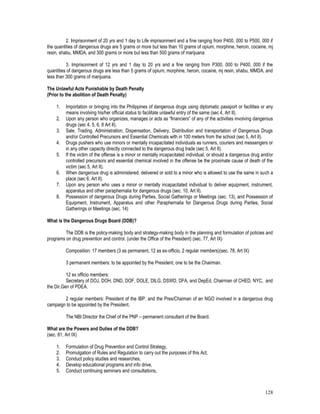 128
2. Imprisonment of 20 yrs and 1 day to Life imprisonment and a fine ranging from P400, 000 to P500, 000 if
the quantities of dangerous drugs are 5 grams or more but less than 10 grams of opium, morphine, heroin, cocaine, mj
resin, shabu, MMDA, and 300 grams or more but less than 500 grams of marijuana
3. Imprisonment of 12 yrs and 1 day to 20 yrs and a fine ranging from P300, 000 to P400, 000 if the
quantities of dangerous drugs are less than 5 grams of opium, morphine, heroin, cocaine, mj resin, shabu, MMDA, and
less than 300 grams of marijuana.
The Unlawful Acts Punishable by Death Penalty
(Prior to the abolition of Death Penalty)
1. Importation or bringing into the Philippines of dangerous drugs using diplomatic passport or facilities or any
means involving his/her official status to facilitate unlawful entry of the same (sec 4, Art II).
2. Upon any person who organizes, manages or acts as “financiers” of any of the activities involving dangerous
drugs (sec 4, 5, 6, 8 Art II).
3. Sale, Trading, Administration, Dispensation, Delivery, Distribution and transportation of Dangerous Drugs
and/or Controlled Precursors and Essential Chemicals with in 100 meters from the school (sec 5, Art II).
4. Drugs pushers who use minors or mentally incapacitated individuals as runners, couriers and messengers or
in any other capacity directly connected to the dangerous drug trade (sec 5, Art II).
5. If the victim of the offense is a minor or mentally incapacitated individual, or should a dangerous drug and/or
controlled precursors and essential chemical involved in the offense be the proximate cause of death of the
victim (sec 5, Art II).
6. When dangerous drug is administered, delivered or sold to a minor who is allowed to use the same in such a
place (sec 6, Art II).
7. Upon any person who uses a minor or mentally incapacitated individual to deliver equipment, instrument,
apparatus and other paraphernalia for dangerous drugs (sec. 10, Art II).
8. Possession of dangerous Drugs during Parties, Social Gatherings or Meetings (sec. 13), and Possession of
Equipment, Instrument, Apparatus and other Paraphernalia for Dangerous Drugs during Parties, Social
Gatherings or Meetings (sec. 14)
What is the Dangerous Drugs Board (DDB)?
The DDB is the policy-making body and strategy-making body in the planning and formulation of policies and
programs on drug prevention and control. (under the Office of the President) (sec. 77, Art IX)
Composition: 17 members (3 as permanent, 12 as ex-officio, 2 regular members)(sec. 78, Art IX)
3 permanent members: to be appointed by the President, one to be the Chairman.
12 ex officio members:
Secretary of DOJ, DOH, DND, DOF, DOLE, DILG, DSWD, DFA, and DepEd, Chairman of CHED, NYC, and
the Dir.Gen of PDEA.
2 regular members: President of the IBP, and the Pres/Chaiman of an NGO involved in a dangerous drug
campaign to be appointed by the President.
The NBI Director the Chief of the PNP – permanent consultant of the Board.
What are the Powers and Duties of the DDB?
(sec. 81, Art IX)
1. Formulation of Drug Prevention and Control Strategy,
2. Promulgation of Rules and Regulation to carry out the purposes of this Act,
3. Conduct policy studies and researches,
4. Develop educational programs and info drive,
5. Conduct continuing seminars and consultations,
 