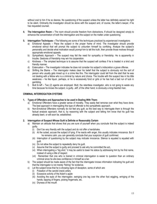 13
without cost to him if he so desires. No questioning of the suspect unless the latter has definitely waived his right
to be silent. Ordinarily the investigator should be alone with the suspect and, of course, the latter’s lawyer, if he
has requested counsel.
4. The Interrogation Room – The room should provide freedom from distractions. If should be designed simply to
enhance the concentration of both the interrogation and the subject on the matter under questioning.
5. Interrogation Techniques – The following are some of the techniques practiced by experienced investigators:
a) Emotional Appeals – Place the subject in the proper frame of mind. The investigator should provide
emotional stimuli that will prompt the subject to unburden himself by confiding. Analyze the subject’s
personality and decide what motivation would prompt him to tell the truth, then provide those motives through
appropriate emotional appeals.
b) Sympathetic Approach – The suspect may fell the need for sympathy or friendship. He is apparently in
trouble. Gestures of friendship may win his cooperation.
c) Kindness – The simplest technique is to assume that the suspect will confess if he is treated in a kind and
friendly manner.
d) Extenuation – The investigator indicates he does not consider his subject’s indiscretion a grave offense.
e) Shifting the Blame – The interrogator makes clear his belief that the subject is obviously not the sort of
person who usually gets mixed up in a crime like this. The interrogator could tell from the start that he was
not dealing with a fellow who is a criminal by nature and choice. The trouble with the suspect lies in his little
weakness – he like liquor, perhaps, or he is excessively fond or girls or he has had a bad run of luck in
gambling.
f) Mutt & leff – Two (2) agents are employed. Mutt, the relentless investigator, who is not going to waste any
time because he knows the subject, is guilty. Jeff, of the other hand, is obviously a king-hearted man.
CRIMINAL INTERROGATION SYSTEMS
1. Types of Offenders and Approaches to be used in Dealing With Them:
a) Emotional Offenders have a greater sense of morality. They easily feel remorse over what they have done.
The best approach in interrogating this type of offender is the sympathetic approach.
b) Non-Emotional Offenders normally do not feel any guilt, so the best way to interrogate them is through the
factual analysis approach, that is, by reasoning with the subject and letting him know that his guilt has
already been, or will soon be, established.
2. Interrogation of Suspect Whose Guilt is Definite or Reasonably Certain
a) Maintain an attitude that shows that you are sure of yourself when you conclude that the subject is indeed
guilty.
(i) Don’t be very friendly with the subject and do not offer a handshake.
(ii) At the outset, accuse the subject of lying. If he reacts with anger, this usually indicates innocence. But if
he remains calm, you can generally conclude that your suspicion of guilt confirmed.
(iii) Interruption of questioning by the subject may indicate innocence. Silence is equated is equated with
guilt.
(iv) Do not allow the subject to repeatedly deny his guilt.
(v) Assume that the subject is guilty and proceed to ask why he committed the act,.
(vi) When interrogating a “big shot,” it may be useful to lower his status by addressing him by his first name,
instead of using a title of respect.
(vii) Remember that one who is trained in criminal interrogation is easier to question than an ordinary
criminal since he ahs less confidence in himself as a liar.
b) The subject should be made aware of the fact that the interrogator knows information indicating his guilt and
that the interrogator is not merely “fishing” for evidence.
c) Let the subject know that he is showing signs of deception, some of which are:
(i) Pulsation of the carotid (neck) artery
(ii) Excessive activity of the Adam’s apple
(iii) Avoiding the eyes of the interrogator, swinging one leg over the other foot wiggling, wringing of the
hands, tapping of fingers, picking fingernails, etc.
(iv) Dryness of the mouth
 