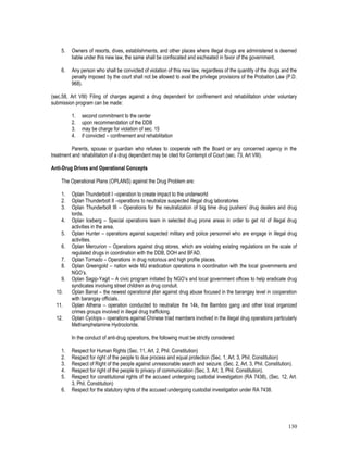 130
5. Owners of resorts, dives, establishments, and other places where illegal drugs are administered is deemed
liable under this new law, the same shall be confiscated and escheated in favor of the government.
6. Any person who shall be convicted of violation of this new law, regardless of the quantity of the drugs and the
penalty imposed by the court shall not be allowed to avail the privilege provisions of the Probation Law (P.D.
968).
(sec.58, Art VIII) Filing of charges against a drug dependent for confinement and rehabilitation under voluntary
submission program can be made:
1. second commitment to the center
2. upon recommendation of the DDB
3. may be charge for violation of sec. 15
4. if convicted – confinement and rehabilitation
Parents, spouse or guardian who refuses to cooperate with the Board or any concerned agency in the
treatment and rehabilitation of a drug dependent may be cited for Contempt of Court (sec. 73, Art VIII).
Anti-Drug Drives and Operational Concepts
The Operational Plans (OPLANS) against the Drug Problem are:
1. Oplan Thunderbolt I –operation to create impact to the underworld
2. Oplan Thunderbolt II –operations to neutralize suspected illegal drug laboratories
3. Oplan Thunderbolt III – Operations for the neutralization of big time drug pushers’ drug dealers and drug
lords.
4. Oplan Iceberg – Special operations team in selected drug prone areas in order to get rid of illegal drug
activities in the area.
5. Oplan Hunter – operations against suspected military and police personnel who are engage in illegal drug
activities.
6. Oplan Mercurion – Operations against drug stores, which are violating existing regulations on the scale of
regulated drugs in coordination with the DDB, DOH and BFAD.
7. Oplan Tornado – Operations in drug notorious and high profile places.
8. Oplan Greengold – nation wide MJ eradication operations in coordination with the local governments and
NGO’s.
9. Oplan Sagip-Yagit – A civic program initiated by NGO’s and local government offices to help eradicate drug
syndicates involving street children as drug conduit.
10. Oplan Banat – the newest operational plan against drug abuse focused in the barangay level in cooperation
with barangay officials.
11. Oplan Athena – operation conducted to neutralize the 14k, the Bamboo gang and other local organized
crimes groups involved in illegal drug trafficking.
12. Oplan Cyclops – operations against Chinese triad members involved in the illegal drug operations particularly
Methamphetamine Hydrocloride.
In the conduct of anti-drug operations, the following must be strictly considered:
1. Respect for Human Rights (Sec. 11, Art. 2, Phil. Constitution)
2. Respect for right of the people to due process and equal protection (Sec. 1, Art. 3, Phil. Constitution)
3. Respect of Right of the people against unreasonable search and seizure. (Sec. 2, Art. 3, Phil. Constitution).
4. Respect for right of the people to privacy of communication (Sec. 3, Art. 3, Phil. Constitution).
5. Respect for constitutional rights of the accused undergoing custodial investigation (RA 7438), (Sec. 12, Art.
3, Phil. Constitution)
6. Respect for the statutory rights of the accused undergoing custodial investigation under RA 7438.
 
