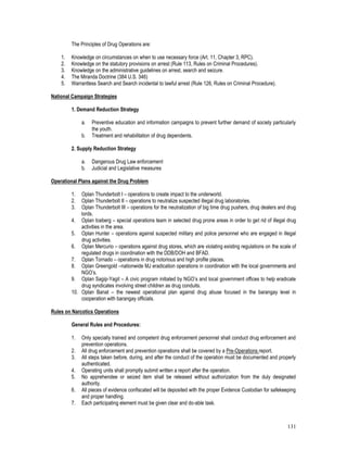 131
The Principles of Drug Operations are:
1. Knowledge on circumstances on when to use necessary force (Art. 11, Chapter 3, RPC).
2. Knowledge on the statutory provisions on arrest (Rule 113, Rules on Criminal Procedures).
3. Knowledge on the administrative guidelines on arrest, search and seizure.
4. The Miranda Doctrine (384 U.S. 346)
5. Warrantless Search and Search incidental to lawful arrest (Rule 126, Rules on Criminal Procedure).
National Campaign Strategies
1. Demand Reduction Strategy
a. Preventive education and information campaigns to prevent further demand of society particularly
the youth.
b. Treatment and rehabilitation of drug dependents.
2. Supply Reduction Strategy
a. Dangerous Drug Law enforcement
b. Judicial and Legislative measures
Operational Plans against the Drug Problem
1. Oplan Thunderbolt I – operations to create impact to the underworld.
2. Oplan Thunderbolt II – operations to neutralize suspected illegal drug laboratories.
3. Oplan Thunderbolt III – operations for the neutralization of big time drug pushers, drug dealers and drug
lords.
4. Oplan Iceberg – special operations team in selected drug prone areas in order to get rid of illegal drug
activities in the area.
5. Oplan Hunter – operations against suspected military and police personnel who are engaged in illegal
drug activities.
6. Oplan Mercurio – operations against drug stores, which are violating existing regulations on the scale of
regulated drugs in coordination with the DDB/DOH and BFAD.
7. Oplan Tornado – operations in drug notorious and high profile places.
8. Oplan Greengold –nationwide MJ eradication operations in coordination with the local governments and
NGO’s.
9. Oplan Sagip-Yagit – A civic program initiated by NGO’s and local government offices to help eradicate
drug syndicates involving street children as drug conduits.
10. Oplan Banat – the newest operational plan against drug abuse focused in the barangay level in
cooperation with barangay officials.
Rules on Narcotics Operations
General Rules and Procedures:
1. Only specially trained and competent drug enforcement personnel shall conduct drug enforcement and
prevention operations.
2. All drug enforcement and prevention operations shall be covered by a Pre-Operations report.
3. All steps taken before, during, and after the conduct of the operation must be documented and properly
authenticated.
4. Operating units shall promptly submit written a report after the operation.
5. No apprehendee or seized item shall be released without authorization from the duly designated
authority.
6. All pieces of evidence confiscated will be deposited with the proper Evidence Custodian for safekeeping
and proper handling.
7. Each participating element must be given clear and do-able task.
 