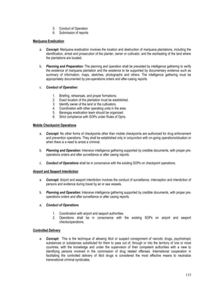 133
5. Conduct of Operation
6. Submission of reports
Marijuana Eradication
a. Concept: Marijuana eradication involves the location and destruction of marijuana plantations, including the
identification, arrest and prosecution of the planter, owner or cultivator, and the escheating of the land where
the plantations are located.
b. Planning and Preparation: The planning and operation shall be preceded by intelligence gathering to verify
the existence of marijuana plantation and the existence to be supported by documentary evidence such as
summary of information, maps, sketches, photographs and others. The intelligence gathering must be
appropriately documented by pre-operations orders and after-casing reports.
c. Conduct of Operation:
1. Briefing, rehearsals, and proper formations.
2. Exact location of the plantation must be established.
3. Identify owner of the land or the cultivators.
4. Coordination with other operating units in the area.
5. Barangay eradication team should be organized.
6. Strict compliance with SOPs under Rules of Opns.
Mobile Checkpoint Operations
a. Concept: No other forms of checkpoints other than mobile checkpoints are authorized for drug enforcement
and prevention operations. They shall be established only in conjunction with on-going operations/situation or
when there is a need to arrest a criminal.
b. Planning and Operation: Intensive intelligence gathering supported by credible documents, with proper pre-
operations orders and after surveillance or after casing reports.
c. Conduct of Operations shall be in consonance with the existing SOPs on checkpoint operations.
Airport and Seaport Interdiction
a. Concept: Airport and seaport interdiction involves the conduct of surveillance, interception and interdiction of
persons and evidence during travel by air or sea vessels.
b. Planning and Operation: Intensive intelligence gathering supported by credible documents, with proper pre-
operations orders and after surveillance or after casing reports.
c. Conduct of Operations
1. Coordination with airport and seaport authorities.
2. Operations shall be in consonance with the existing SOPs on airport and seaport
checks/operations.
Controlled Delivery
a. Concept: This is the technique of allowing illicit or suspect consignment of narcotic drugs, psychotropic
substances or substances substituted for them to pass out of, through or into the territory of one or more
countries, with the knowledge and under the supervision of their competent authorities with a view to
identifying persons involved in the commission of drug related offenses. International cooperation in
facilitating the controlled delivery of illicit drugs is considered the most effective means to neutralize
transnational criminal syndicates.
 