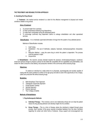 135
THE TREATMENT AND REHABILTITATION APPROACH
A. Assisting the Drug Abuser
1. Treatment - the medical service rendered to a client for the effective management of physical and mental
conditions related to drug abuse.
Aims of treatment
a. To prevent death from overdose.
b. To treat complications following drug dependency.
c. To make them comfortable during the withdrawal period.
d. To encourage confirmed drug dependent clients to undergo rehabilitation and other specialized
services.
Detoxification - it is a medically supervised elimination of drugs from the system of any addicted person.
Methods of Detoxification includes:
1. Cold Turkey
2. Substitution – the use of methodex, catapres, haemasin, dextropropoxyphene, tranquilizer,
etc.
3. Reduction Method – using the same drug to which the patient is dependent. The process
could be gradual or rapid.
4. Acupuncture
2. Rehabilitation - the dynamic process directed towards the physical, emotional/psychological, vocational,
social and spiritual change to prepare a person for the fullest life compatible with his capabilities and potentialities, and
render him able to become a law abiding and productive member of the community without abusing drugs.
Objectives:
To restore an individual to a state where he is physically, psychologically and socially capable of
coping with the same problems as others of his age group and able to avail of the opportunity to live a happy,
useful and productive life without abusing drugs.
Modalities:
a. Multi-disciplinary Team Approach
b. Therapeutic Community Approach
c. Primal Scream Therapy
d. Spiritual Approach
e. Eclectic Approach
f. The 12 Steps of AA/NA
Methods of Rehabilitation
1. Psychotherapeutic Methods
a. Individual Therapy – This involves a one to one relationship whose aim is to help the patient
reduce his drug abusing behavior and develop insight into his condition.
b. Group Therapy – This is a form of therapy where the individual is helped through group
process. Each member of the group receives immediate feedback from the other members
regarding his verbal and other forms of behavior. Group support and encouragement are
 