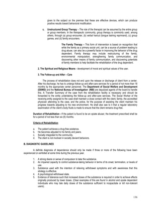 136
given to the subject on the premise that these are effective devices, which can produce
positive results toward behavioral modification.
c. Unstructured Group Therapy – The role of the therapist can be assumed by the entire group
or group members. In the therapeutic community, group therapy is commonly used, among
others, through (a) group encounter, (b) verbal haircut (tongue lashing reprimand), (c) group
games, and (d) family encounters.
The Family Therapy – This form of intervention is based on recognition that
while the family as a primary social unit, can be a source of problem leading to
drug abuse, can also be a powerful factor in improving the behavior of the drug
dependent. Family therapy may include restructuring of the family,
environmental manipulation, strengthening family communication, and
discovering other means of family communication, and discovering potentials
of family members to help facilitate the rehabilitation of the drug dependent.
2. The Spiritual and Religious Means - development of moral and spiritual values of the user.
3. The Follow-up and After – Care
The process of rehabilitation does not end upon the release or discharge of client from a center.
After his discharge, he has to undergo follow-up and after-care services for a period of not more than 18
months by the appropriate center personnel. The Department of Social Welfare and Development
(DSWD) and the National Bureau of Investigation (NBI) are deputized agents of the board to handle
this. A Transfer Summary of the case from the rehabilitation facility is necessary and should be
forwarded to the entity undertaking the follow-up and after-care services. The Social Worker of the
receiving entity assigned to the case shall maintain a close contact with the client, family, the accredited
physician attending to the case, and the police, for the purpose of assisting the client maintain his
progress towards adjusting to his new environment. He shall also see to it that a regular laboratory
examination of the client’s body fluids is made to ensure that the client remains drug-free.
Duration of Rehabilitation - If the patient is found to be an opiate abuser, the treatment prescribed shall be
for a period of not less than six (6) months.
Criteria of Rehabilitation
a. The patient achieves a drug-free existence.
b. He becomes adjusted to his family and peers.
c. Socially integrated to the community.
d. The client is not involved in socially deviant behaviors.
B. DIAGNOSTIC GUIDELINES
A definite diagnosis of dependence should only be made if three or more of the following have been
experienced or exhibited at some time during the previous year.
1. A strong desire or sense of compulsion to take the substance.
2. An impaired capacity to control substance-taking behavior in terms of its onset, termination, or levels of
use.
3. Substance used with the intention of relieving withdrawal symptoms and with awareness that this
strategy is effective.
4. A psychological withdrawal state.
5. Evidence of tolerance such that increased doses of the substance is required in order to achieve effects
originally produced by lower doses. (Clear examples of this are found in alcohol and opiate dependent
individuals who may tale daily doses of the substance sufficient to incapacitate or kill non-tolerant
users).
 