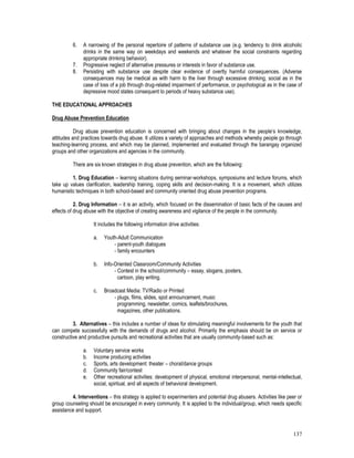 137
6. A narrowing of the personal repertoire of patterns of substance use (e.g. tendency to drink alcoholic
drinks in the same way on weekdays and weekends and whatever the social constraints regarding
appropriate drinking behavior).
7. Progressive neglect of alternative pressures or interests in favor of substance use.
8. Persisting with substance use despite clear evidence of overtly harmful consequences. (Adverse
consequences may be medical as with harm to the liver through excessive drinking, social as in the
case of loss of a job through drug-related impairment of performance, or psychological as in the case of
depressive mood states consequent to periods of heavy substance use).
THE EDUCATIONAL APPROACHES
Drug Abuse Prevention Education
Drug abuse prevention education is concerned with bringing about changes in the people’s knowledge,
attitudes and practices towards drug abuse. It utilizes a variety of approaches and methods whereby people go through
teaching-learning process, and which may be planned, implemented and evaluated through the barangay organized
groups and other organizations and agencies in the community.
There are six known strategies in drug abuse prevention, which are the following:
1. Drug Education – learning situations during seminar-workshops, symposiums and lecture forums, which
take up values clarification, leadership training, coping skills and decision-making. It is a movement, which utilizes
humanistic techniques in both school-based and community oriented drug abuse prevention programs.
2. Drug Information – it is an activity, which focused on the dissemination of basic facts of the causes and
effects of drug abuse with the objective of creating awareness and vigilance of the people in the community.
It includes the following information drive activities:
a. Youth-Adult Communication
- parent-youth dialogues
- family encounters
b. Info-Oriented Classroom/Community Activities
- Contest in the school/community – essay, slogans, posters,
cartoon, play writing.
c. Broadcast Media: TV/Radio or Printed
- plugs, films, slides, spot announcement, music
programming, newsletter, comics, leaflets/brochures,
magazines, other publications.
3. Alternatives – this includes a number of ideas for stimulating meaningful involvements for the youth that
can compete successfully with the demands of drugs and alcohol. Primarily the emphasis should be on service or
constructive and productive pursuits and recreational activities that are usually community-based such as:
a. Voluntary service works
b. Income producing activities
c. Sports, arts development: theater – choral/dance groups
d. Community fair/contest
e. Other recreational activities: development of physical, emotional interpersonal, mental-intellectual,
social, spiritual, and all aspects of behavioral development.
4. Interventions – this strategy is applied to experimenters and potential drug abusers. Activities like peer or
group counseling should be encouraged in every community. It is applied to the individual/group, which needs specific
assistance and support.
 