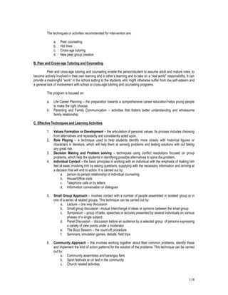 138
The techniques or activities recommended for intervention are:
a. Peer counseling
b. Hot lines
c. Cross-age tutoring
d. New peer group creation
B. Peer and Cross-age Tutoring and Counseling
Peer and cross-age tutoring and counseling enable the person/student to assume adult and mature roles, to
become actively involved in their own learning and in other’s learning and to take on a “real world” responsibility. It can
provide a meaningful “work” in the school setting to the students who might otherwise suffer from low self-esteem and
a general lack of involvement with school or cross-age tutoring and counseling programs.
The program is focused on:
a. Life Career Planning – the preparation towards a comprehensive career education helps young people
to make the right choices.
b. Parenting and Family Communication – activities that fosters better understanding and wholesome
family relationship.
C. Effective Techniques and Learning Activities
1. Values Formation or Development – the articulation of personal values. Its process includes choosing
from alternatives and repeatedly and consistently acted upon.
2. Role Playing – a technique used to help students identify more closely with historical figures or
characters in literature, which will help them at sensing problems and testing solutions with out taking
any great risk.
3. Decision Making and Problem solving – techniques using conflict resolutions focused on group
problems, which help the students in identifying possible alternatives to solve the problem.
4. Individual Contact – the basic principles in working with an individual with the emphasis of making him
feel at ease, involving him by asking questions, supplying with the necessary information and arriving at
a decision that will end to action. It is carried out by:
a. person-to-person relationship or individual counseling
b. House/Office visits
c. Telephone calls or by letters
d. Information conversation or dialogues
5. Small Group Approach – involves contact with a number of people assembled in isolated group or in
one of a series of related groups. This technique can be carried out by:
a. Lecture – one way discussion
b. Small group discussion –mutual interchange of ideas or opinions between the small group
c. Symposium – group of talks, speeches or lectures presented by several individuals on various
phases of a single subject.
d. Panel Discussion – discussion before an audience by a selected group of persons expressing
a variety of view points under a moderator
e. The Buzz Session – the count off procedure
f. Seminars, simulation games, debate, field trips
6. Community Approach – this involves working together about their common problems, identify these
and implement the kind of action patterns for the solution of the problems. This technique can be carried
out by:
a. Community assemblies and barangay fairs
b. Sport festivals or on test in the community
c. Church related activities
 